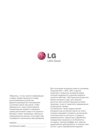 Убедитесь, что вы прочли информацию о мерах предосторожности перед использованием устройства. 
Держите руководство пользователя на компакт-диске под рукой, чтобы обращаться к нему в дальнейшем. 
Наименование модели и серийный номер расположен сзади и на одной из боковых сторон телевизора. Запишите нижеуказанные данные, если вдруг вам потребуется техническое обслуживание. 
Для получения исходного кода по условиям лицензий GPL, LGPL, MPL и других лицензий с открытым исходным кодом, который содержится в данном продукте, посетите веб-сайт: http://opensource.lge.com. 
Кроме исходного кода, для загрузки доступны все соответствующие условия лицензии, отказ от гарантий и уведомления об авторских правах. 
LG Electronics также предоставляет исходный код на компакт-диске за плату, которая покрывает стоимость выполнения этой рассылки (в частности, стоимость медианосителя, пересылки и обработки) посредством запросов в LG Electronics по адресу: opensource@lge.com. Данное предложение действительно в течение трех (3) лет с даты приобретения изделия. 
МОДЕЛЬ 
СЕРИЙНЫЙ НОМЕР 