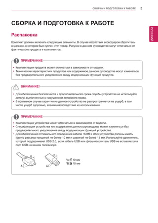 РУССКИЙ 
СБОРКА И ПОДГОТОВКА К РАБОТЕ 5 
СБОРКА И ПОДГОТОВКА К РАБОТЕ 
Распаковка 
Комплект должен включать следующие элементы. В случае отсутствия аксессуаров обратитесь 
в магазин, в котором был куплен этот товар. Рисунки в данном руководстве могут отличаться от 
фактического продукта и компонентов. 
yyДля обеспечения безопасности и продолжительного срока службы устройства не используйте 
детали, выполненные с нарушением авторского права. 
yyВ противном случае гарантия на данное устройство не распространяется на ущерб, в том 
числе ущерб здоровью, возникший вследствие их использования. 
yyКомплектация продукта может отличаться в зависимости от модели. 
yyТехнические характеристики продуктов или содержимое данного руководства могут изменяться 
без предварительного уведомления ввиду модернизации функций продукта. 
ВНИМАНИЕ! 
ПРИМЕЧАНИЕ 
ПРИМЕЧАНИЕ 
*A 10 мм 
*B 18 мм 
A 
B 
A 
B 
yyКомплектация устройства может отличаться в зависимости от модели. 
yyСпецификации устройства или содержание данного руководства может изменяться без 
предварительного уведомления ввиду модернизации функций устройства. 
yyДля обеспечения оптимального соединения кабели HDMI и USB-устройства должны иметь 
корпус разъема толщиной не более 10 мм и шириной не более 18 мм. Используйте удлинитель, 
который поддерживает USB 2.0, если кабель USB или флэш-накопитель USB не вставляется в 
порт USB на вашем телевизоре. 
 