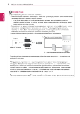 РУССКИЙ 
8 СБОРКА И ПОДГОТОВКА К РАБОТЕ 
ПРИМЕЧАНИЕ 
yy Руководство по установке антенного изолятора 
-- Используйте для установки телевизора в месте, где существует разность потенциалов между 
телевизором и GND (землей) сигнала антенны. 
»» Если существует разность потенциалов сигнала антенны между телевизором и GND 
(землей) сигнала антенны, то контакт антенны может сильно нагреться, а перегрев может 
привести к несчастному случаю. 
-- Безопасность во время просмотра телевизора можно увеличить путем эффективного снятия 
напряжения электропитания с телевизионной антенны. Рекомендуется устанавливать 
изолятор на стене. Если его невозможно установить на стене, установите на телевизор. 
Избегайте отсоединения антенного изолятора после его установки. 
-- Перед началом работы убедитесь, что телевизионная антенна подключена. 
ANTENNA/ 
CABLE IN 
Кабель / Антенна 
Стена 
Изолятор 
1. Подключение к телевизору. 
2. Подключение к цифровой приставке. 
или 
Подключите один конец изолятора к разъему кабеля/антенны, а другой — к телевизору или 
цифровой приставке. 
"Оборудование, подключенное к защитному заземлению здания через электропроводку 
или другое оборудование, соединенное с защитным заземлением - и к системе кабельного 
телевидения с помощью коаксиального кабеля, при определенных обстоятельствах может 
создать опасность пожара. Подключение к системе кабельного телевидения, таким образом, 
должно осуществляться через устройство с гальванической развязкой ниже определенной 
полосы частот (гальванический разъединитель, см. EN 60728-11)" 
При использовании изолятора РЧ может произойти небольшая потеря чувствительности сигнала. 
 