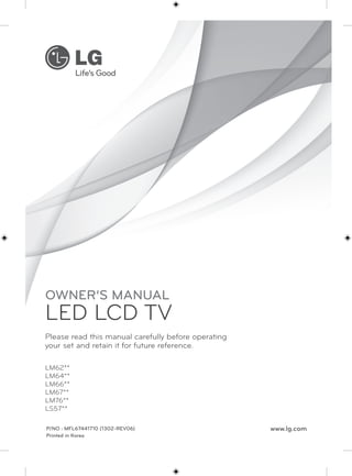 OWNER’S MANUAL 
LED LCD TV 
Please read this manual carefully before operating 
your set and retain it for future reference. 
LM62** 
LM64** 
LM66** 
LM67** 
LM76** 
LS57** 
P/NO : MFL67441710 (1302-REV06) 
Printed in Korea 
www.lg.com 
 