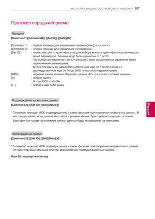 107 
ENG 
НАСТРОЙКА ВНЕШНЕГО УСТРОЙСТВА УПРАВЛЕНИЯ 
Русский 
Протокол передачи/приема 
Передача 
[Command1][Command2][ ][Set ID][ ][Data][Cr] 
[Command 1] : первая команда для управления телевизором (j, k, m или x). 
[Command 2] : вторая команда для управления телевизором. 
[Set ID] : можно настроить идентификатор для выбора нужного идентификатора монитора в 
меню параметров. Значения могут быть в диапазоне от 1 до 99. 
При выборе для параметра «Set ID» значения 0 будет осуществляться управление всеми 
подключенными телевизорами. 
Set ID (Установить ID) указывается в десятичном виде (от 1 до 99) в меню и в 
шестнадцатеричном виде (от 0x0 до 0x63) по протоколу передачи/приема. 
[DATA] : передача данных команды. Передайте данные «FF» для чтения состояния команды. 
[Cr] : возврат каретки 
В коде ASCII — «0x0D» 
5[ ] : пробел в коде ASCII (0x20) 
Подтверждение нормальных данных 
[Command2][ ][Set ID][ ][OK][Data][x] 
* Телевизор передает ACK (подтверждение) в таком формате при получении нормальных данных. В 
настоящее время, если данные находятся в режиме чтения, будет указано текущее состояние. 
Если данные находятся в режиме записи, данные будут возвращены на компьютер. 
Подтверждение ошибки 
[Command2][ ][Set ID][ ][NG][Data][x] 
* Телевизор передает ACK (подтверждение) в таком формате при получении неправильных данных 
от недействующих функций или при возникновении коммуникационных ошибок. 
Data 00: недопустимый код 
 