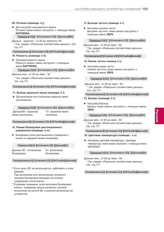 109 
ENG 
НАСТРОЙКА ВНЕШНЕГО УСТРОЙСТВА УПРАВЛЕНИЯ 
Русский 
12. Режим блокировки дистанционного 
управления (команда: k m) 
►► Блокировка пульта дистанционного управления и 
кнопок на передней панели телевизора. 
Передача [k][m][ ][Установить ID][ ][Данные][Вк] 
Данные 00 : отключение 
блокировки 
01: включение 
блокировки 
* Если пульт ДУ не используется, работайте в этом 
режиме. 
При включении или выключении основного 
питания блокировка внешнего источника 
управления отключается. 
* В режиме ожидания, если включена блокировка 
кнопок, телевизор нельзя включить кнопкой 
включения на пульте ДУ и кнопкой включения на 
устройстве. 
Подтверждение [m][ ][Установить ID][ ][OK/Ошибка][Данные][x] 
11. Выбор экранного меню (команда: k l) 
►► Для включения или отключения экранного меню 
дистанционно. 
Передача [k][l][ ][Установить ID][ ][Данные][Вк] 
Данные 00 : экранное 
меню выключено 
01: экранное меню 
включено 
Подтверждение [l][ ][Установить ID][ ][OK/Ошибка][Данные][x] 
09. Оттенки (команда: k j) 
►► Для настройки насыщенности экрана. 
Оттенки также можно настроить с помощью меню 
КАРТИНКА. 
Данные красного : от 00 до зеленого: 64 
* См. раздел «Реальное соответствие данных». См. 
стр.111. 
Передача [k][j][ ][Установить ID][ ][Данные][Вк] 
Подтверждение [j][ ][Установить ID][ ][OK/Ошибка][Данные][x] 
►► Настройка резкости экрана. 
Резкость можно также настроить с помощью 
меню КАРТИНКА. 
10. Резкость (команда: k k) 
Данные мин.: от 00 до макс.: 32 
* См. раздел «Реальное соответствие данных». 
См. стр.111. 
Передача [k][k][ ][Установить ID][ ][Данные][Вк] 
Подтверждение [k][ ][Установить ID][ ][OK/Ошибка][Данные][x] 
15. Баланс (команда: k t) 
►► Настройка баланса. 
Баланс также можно настроить с помощью меню 
ЗВУК. 
Данные мин.: от 00 до макс.: 64 
* См. раздел «Реальное соответствие данных». 
См. стр.111. 
Передача [k][t][ ][Установить ID][ ][Данные][Вк] 
Подтверждение [t][ ][Установить ID][ ][OK/Ошибка][Данные][x] 
14. Низкие частоты (команд: k s) 
►► Настройка низких частот. 
Низкие частоты также можно настроить с 
помощью меню ЗВУК. 
Данные мин.: от 00 до макс.: 64 
* См. раздел «Реальное соответствие данных». 
См. стр.111.. 
Передача [k][s][ ][Установить ID][ ][Данные][Вк] 
Подтверждение [s][ ][Установить ID][ ][OK/Ошибка][Данные][x] 
13. Высокие частоты (команда: k r) 
►► Настройка высоких частот. 
Высокие частоты также можно настроить с 
помощью меню ЗВУК. 
Данные мин.: от 00 до макс.: 64 
* См. раздел «Реальное соответствие данных». 
См. стр.111. 
Передача [k][r][ ][Установить ID][ ][Данные][Вк] 
Подтверждение [r][ ][Установить ID][ ][OK/Ошибка][Данные][x] 
16. Цветовая температура (команда : x u) 
►► Настройка цветовой температуры. Цветовую 
тeмпepaтуpу также можно настроить с помощью меню 
КАРТИНКА. 
Данные мин.: от 00 до макс.: 64 
* См. раздел «Реальное соответствие данных». 
См. стр.111. 
Передача [x][u][ ][Установить ID][ ][Данные][Вк] 
Подтверждение [u][ ][Установить ID][ ][OK/Ошибка][Данные][x] 
 