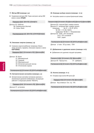 110 
ENG 
НАСТРОЙКА ВНЕШНЕГО УСТРОЙСТВА УПРАВЛЕНИЯ 
Русский 
20. Команда выбора канала (команда : m a) 
►► Настройка канала на нужный физический номер. 
Данные 00: старший байт номера канала 
Данные 01: младший байт номера канала 
Например, № 47 -> 00 2F (2FH) 
№ 394 -> 01 8A (18AH), 
Цифровое ТВ № 0 -> Неприменимо 
Данные 02 : 0x00 : ATV Основной, 
0x10 : DTV основной 
0x20 : радио 
Передача [m][a][ ][Установить ID][ ][Данные0][ ][Данные1][ ][Данные2][Вк] 
Подтверждение [a][ ][Установить ID][ ][OK/Ошибка][Данные][x] 
Данные от мин.: 00 до макс.: 7DH 
19. Автоматическая настройка (команда: j u) 
►► Автоматическая настройка положения картинки и 
минимизация дрожания изображения. Эта функция 
работает в следующем режиме: RGB [PC]. 
Данные 01: установка 
Передача [j][u][ ][Установить ID][ ][Данные][Вк] 
Подтверждение [u][ ][Установить ID][ ][OK/Ошибка][Данные][x] 
17. Метод ISM (команда: j p) 
►► Управление методом ISM. Также настроить метод ISM 
можно в меню ОПЦИИ. 
Данные 02: Орбитер 
08: Нормальный (Normal) 
20: Colour Wash 
Передача [j][p][ ][Set ID][ ][Data][Cr] 
Подтверждение [p][ ][Set ID][ ][OK/NG][Data][x] 
18. Экономия энергии (команд: j q) 
►► Снижение энергопотребления телевизора. Можно 
также настроить параметр «Экономия энергии» в меню 
КАРТИНКА. 
Передача [j][q][ ][Установить ID][ ][Данные][Вк] 
Подтверждение [q][ ][Установить ID][ ][OK/Ошибка][Данные][x] 
21. Добавление и удаление канала (команда: m b) 
►► Добавление или удаление текущей программы. 
Данные 00 : Пропустить 01 : Добавить 
Передача [m][b][ ][Установить ID][ ][Данные][Вк] 
Подтверждение [b][ ][Установить ID][ ][OK/Ошибка][Данные][x] 
22. Кнопка (команда: m c) 
►► Отправка кода кнопки ИК-пульта ДУ. 
Данные Код клавиши -См. стр. 104. 
Передача [m][c][ ][Установить ID][ ][Данные][Вк] 
Подтверждение [c][ ][Установить ID][ ][OK/Ошибка][Данные][x] 
Данные 00: Выкл 
01: Минимальный 
02: Средний 
03: Максимальный 
04: Интеллектуальный сенсор 
05: Отключение экрана 
 