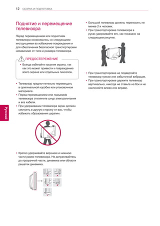 12 
ENG 
СБОРКА И ПОДГОТОВКА 
Русский 
Поднятие и перемещение 
телевизора 
Перед перемещением или поднятием 
телевизора ознакомьтесь со следующими 
инструкциями во избежание повреждения и 
для обеспечения безопасной транспортировки 
независимо от типа и размера телевизора. yТелевизор предпочтительно перемещать 
в оригинальной коробке или упаковочном 
материале. yПеред перемещением или подъемом 
телевизора отключите шнур электропитания 
и все кабели. yПри удерживании телевизора экран должен 
смотреть в другую сторону от вас, чтобы 
избежать образования царапин. yКрепко удерживайте верхнюю и нижнюю 
части рамки телевизора. Не дотрагивайтесь 
до прозрачной части, динамика или области 
решетки динамика. yБольшой телевизор должны переносить не 
менее 2-х человек. yПри транспортировке телевизора в 
руках удерживайте его, как показано на 
следующем рисунке. yПри транспортировке не подвергайте 
телевизор тряске или избыточной вибрации. yПри транспортировке держите телевизор 
вертикально, никогда не ставьте на бок и не 
наклоняйте влево или вправо. yВсегда избегайте касания экрана, так 
как это может привести к повреждению 
всего экрана или отдельных пикселов. 
ПРЕДОСТЕРЕЖЕНИЕ 
 