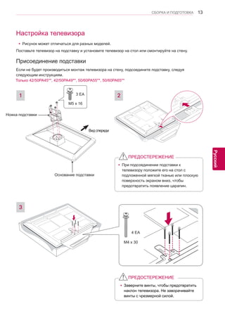 13 
ENG 
СБОРКА И ПОДГОТОВКА 
Русский 
Настройка телевизораyРисунок может отличаться для разных моделей. 
Присоединение подставки 
Поставьте телевизор на подставку и установите телевизор на стол или смонтируйте на стену. 
Если не будет производиться монтаж телевизора на стену, подсоедините подставку, следуя 
следующим инструкциям. 
1 2 
Вид спереди 
M5 x 16 
3 EA 
yПри подсоединении подставки к 
телевизору положите его на стол с 
подложенной мягкой тканью или плоскую 
поверхность экраном вниз, чтобы 
предотвратить появление царапин. 
ПРЕДОСТЕРЕЖЕНИЕyЗаверните винты, чтобы предотвратить 
наклон телевизора. Не заворачивайте 
винты с чрезмерной силой. 
ПРЕДОСТЕРЕЖЕНИЕ 
3 
M4 x 30 
4 EA 
Только 42/50PA45**, 42/50PA49**, 50/60PA55**, 50/60PA65** 
Основание подставки 
Ножка подставки 
 
