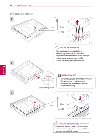 14 
ENG 
СБОРКА И ПОДГОТОВКА 
Русский 
ПРЕДОСТЕРЕЖЕНИЕ 
yЗаверните винты, чтобы предотвратить 
наклон телевизора. Не заворачивайте 
винты с чрезмерной силой. 
2 
M4 x 30 
2 EA 
Защитная крышка 
3 
yПри подсоединении подставки к 
телевизору положите его на стол с 
подложенной мягкой тканью или плоскую 
поверхность экраном вниз, чтобы 
предотвратить появление царапин. 
ПРЕДОСТЕРЕЖЕНИЕyКрышка защищает от попадания пыли. yПри установке устройства для 
настенного монтажа используйте 
защитную крышку. 
ПРИМЕЧАНИЕ 
M4 x 30 
4 EA 
1 
Для отсоединения подставки  