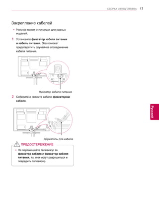 17 
ENG 
СБОРКА И ПОДГОТОВКА 
Русский 
Закрепление кабелей 
yyРисунок может отличаться для разных 
моделей. 
yyНе перемещайте телевизор за 
фиксатор кабеля и фиксатор кабеля 
питания, т.к. они могут разрушиться и 
повредить телевизор. 
ПРЕДОСТЕРЕЖЕНИЕ 
1 Установите фиксатор кабеля питания 
и кабель питания. Это поможет 
предотвратить случайное отсоединение 
кабеля питания. 
2 Соберите и свяжите кабели фиксатором 
кабеля. 
Фиксатор кабеля питания 
Держатель для кабеля 
 