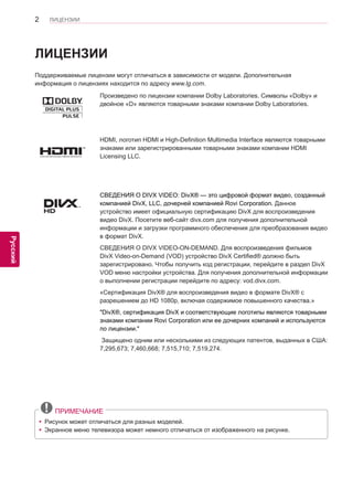 2 
ENG 
ЛИЦЕНЗИИ 
Русский 
ЛИЦЕНЗИИ 
Поддерживаемые лицензии могут отличаться в зависимости от модели. Дополнительная 
информация о лицензиях находится по адресу www.lg.com . 
Произведено по лицензии компании Dolby Laboratories. Символы «Dolby» и 
двойное «D» являются товарными знаками компании Dolby Laboratories. 
HDMI, логотип HDMI и High-Definition Multimedia Interface являются товарными 
знаками или зарегистрированными товарными знаками компании HDMI 
Licensing LLC. 
СВЕДЕНИЯ О DIVX VIDEO: DivX® — это цифровой формат видео, созданный 
компанией DivX, LLC, дочерней компанией Rovi Corporation. Данное 
устройство имеет официальную сертификацию DivX для воспроизведения 
видео DivX. Посетите веб-сайт divx.com для получения дополнительной 
информации и загрузки программного обеспечения для преобразования видео 
в формат DivX. 
СВЕДЕНИЯ О DIVX VIDEO-ON-DEMAND. Для воспроизведения фильмов 
DivX Video-on-Demand (VOD) устройство DivX Certified® должно быть 
зарегистрировано. Чтобы получить код регистрации, перейдите в раздел DivX 
VOD меню настройки устройства. Для получения дополнительной информации 
о выполнении регистрации перейдите по адресу: vod.divx.com. 
«Сертификация DivX® для воспроизведения видео в формате DivX® с 
разрешением до HD 1080p, включая содержимое повышенного качества.» 
"DivX®, сертификация DivX и соответствующие логотипы являются товарными 
знаками компании Rovi Corporation или ее дочерних компаний и используются 
по лицензии." 
Защищено одним или несколькими из следующих патентов, выданных в США: 7,295,673; 7,460,668; 7,515,710; 7,519,274. 
ПРИМЕЧАНИЕ 
yyРисунок может отличаться для разных моделей. 
yyЭкранное меню телевизора может немного отличаться от изображенного на рисунке.  