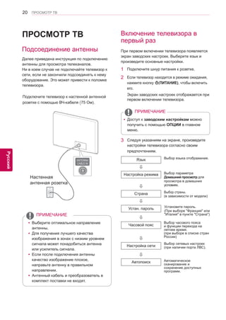 20 
ENG 
ПРОСМОТР ТВ 
Русский 
ПРОСМОТР ТВ 
yyВыберите оптимальное направление 
антенны. 
yyДля получения лучшего качества 
изображения в зонах с низким уровнем 
сигнала может понадобиться антенна 
или усилитель сигнала. 
yyЕсли после подключения антенны 
качество изображение плохое, 
направьте антенну в правильном 
направлении. 
yyАнтенный кабель и преобразователь в 
комплект поставки не входят. 
ПРИМЕЧАНИЕ 
Включение телевизора в 
первый раз 
При первом включении телевизора появляется 
экран заводских настроек. Выберите язык и 
произведите основные настройки. 
1 Подключите шнур питания к розетке. 
2 Если телевизор находится в режиме ожидания, 
нажмите кнопку (ПИТАНИЕ), чтобы включить 
его. 
Экран заводских настроек отображается при 
первом включении телевизора. 
yyДоступ к заводским настройкам можно 
получить с помощью ОПЦИИ в главном 
меню. 
ПРИМЕЧАНИЕ 
Настенная 
антенная розетка 
Подсоединение антенны 
Далее приведена инструкция по подключению 
антенны для просмотра телеканалов. 
Ни в коем случае не подключайте телевизор к 
сети, если не закончили подсоединять к нему 
оборудование. Это может привести к поломке 
телевизора. 
Подключите телевизор к настенной антенной 
розетке с помощью ВЧ-кабеля (75 Ом). 
3 Следуя указаниям на экране, произведите 
настройки телевизора согласно своим 
предпочтениям. 
Выбор языка отображения. 
Выбор параметра 
Домашний просмотр для 
просмотра в домашних 
условиях. 
Выбор страны. 
(в зависимости от модели) 
Язык 
 
Настройка режима 
 
Страна 
 
Устан. пароль 
 
Часовой пояс 
 
Настройка сети 
 
Автопоиск 
Выбор часового пояса 
и функции перехода на 
летнее время. 
(при выборе в списке стран 
России) 
Выбор сетевых настроек 
(при наличии порта ЛВС). 
Автоматическое 
сканирование и 
сохранение доступных 
программ. 
Установите пароль. 
(При выборе "Франция" или 
"Италия" в пункте "Страна") 
 