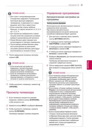 21 
ENG 
ПРОСМОТР ТВ 
Русский 
yyДля стран с неподтвержденными 
стандартами цифрового телевещания 
некоторые функции цифрового 
телевидения, в зависимости от среды 
вещания, могут быть недоступны. 
yyЕсли в качестве страны выбрана 
Франция, то пароль меняется с 0, 0, 0, 0 
на 1, 2, 3, 4. 
yyДля просмотра изображений в самом 
лучшем качестве в домашних условиях 
выберите режим Домашний просмотр. 
yyРежим Магазин демо подходит для 
использования в торговых помещениях. 
yyПосле выбора режима Магазин демо 
все используемые по умолчанию 
настройки режима Магазин демо будут 
восстановлены в течение 5 минут. 
ПРИМЕЧАНИЕ 
4 После завершения основных настроек 
нажмите OK. 
yyЕсли начальная настройка не 
завершена, соответствующее 
уведомление будет отображаться при 
каждом включении телевизора. 
yyЕсли не планируется использовать 
телевизор в течение длительного 
периода времени, отсоедините шнур 
питания от розетки электросети. 
ПРИМЕЧАНИЕ 
5 Чтобы выключить телевизор, нажмите 
(ПИТАНИЕ). 
Просмотр телевизора 
1 Если телевизор находится в режиме 
ожидания, нажмите кнопку (ПИТАНИЕ), 
чтобы включить его. 
2 Нажмите кнопку INPUT и выберите Антенна. 
3 Чтобы выключить телевизор, нажмите 
кнопку (ПИТАНИЕ). 
Телевизор перейдет в режим ожидания. 
Управление программами 
Выбор режима Антенна 
Используется для автоматического поиска и 
сохранения всех программ. 
При запуске автоматического 
программирования вся ранее записанная 
служебная информация будет удалена. 
1 Для доступа к главному меню нажмите 
кнопку SETTINGS (МЕНЮ). 
2 С помощью кнопок навигации выберите 
НАСТРОЙКА и нажмите OK. 
3 С помощью кнопок навигации перейдите в 
Автопоиск и нажмите OK. 
4. С помощью кнопок навигации перейдите в 
Антенна и нажмите OK. 
5 Выберите Выполнить для автоматического 
поиска каналов. 
Телевизор автоматически сканирует и 
сохраняет найденные каналы. 
6 После завершения нажмите EXIT (ВЫХОД). 
Для возврата в предыдущее меню нажмите 
. 
Автоматическая настройка на 
программы 
yyЕсли телевизор находит блокированную 
программу, для сканирования данной 
программы необходимо ввести пароль. 
yyМожно сохранить до 1800 программ. 
Количество доступных для сохранения программ зависит от условий трансляции 
сигнала. 
yy Если в меню «Страна» выбрано значение 
Италия и после выполнения автонастройки 
отображается окно с информацией о 
возникновении конфликта программ, 
выберите станцию для номера, с которым связан конфликт, чтобы решить проблему. 
yyЕсли в меню Страна выбрано значение 
Великобритания и после выполнения 
автонастройки отображается окно с 
информацией о возникновении конфликта 
программ, выберите станцию для номера, 
с которым связан конфликт, чтобы решить 
проблему. 
yyЕсли в случае выбора Норвегия в меню 
«Страна» после выполнения автопоиска 
отображено более двух имен, доступен выбор 
необходимого варианта. Списки программ упорядочены в соответствии с выбранным именем сети. (только для моделей для 
скандинавских стран) 
ПРИМЕЧАНИЕ 
 