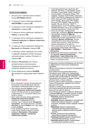 22 
ENG 
ПРОСМОТР ТВ 
Русский 
1 Для доступа к главному меню нажмите 
кнопку SETTINGS (МЕНЮ). 
2 С помощью кнопок навигации выберите 
НАСТРОЙКА и нажмите OK. 
3 С помощью кнопок навигации перейдите в 
Автопоиск и нажмите OK. 
4 С помощью кнопок навигации перейдите в 
Кабель и нажмите OK. 
5 С помощью кнопок навигации перейдите в 
Главный оператор или Другие операторы 
и нажмите OK. 
6 С помощью кнопок навигации перейдите в 
Быстрый или Полный и нажмите OK. 
7 С помощью кнопок навигации или кнопок 
с цифрами проведите соответствующую 
настройку (кроме режима «Полный») и 
нажмите OK. 
8 Выберите Выполнить для начала 
автоматического поиска каналов. 
Телевизор автоматически сканирует и 
сохраняет найденные каналы. 
9 После завершения нажмите ВЫХОД. 
Для возврата в предыдущее меню нажмите 
. 
Выбор режима Кабель 
yyЕсли телевизор находит блокированную 
программу, для сканирования данной 
программы необходимо ввести пароль. 
yyПри выборе режима Кабель экран 
выбора Оператор клиентской службы 
может отличаться или не существовать 
в зависимости от состояния кабельных 
сетей в стране. 
yyОкно переключения между режимами 
Оператор клиенткой службы 
изначально отображается в 3-х 
случаях: при открытии меню Заводские 
настройки, при переключении с режима 
Антенна на режим Кабель или при входе 
в меню Страна. 
yyЕсли требуется выбрать оператора 
клиентской службы в других случаях, 
выберите Настройка-> Настройка 
цифрового кабеля-> Оператор 
клиентской службы. 
ПРИМЕЧАНИЕ 
yyСертифицированные операторы SO: 
Швеция (Comhem, Canal Digital), Дания 
(YouSee, Canal Digital, Stofa), Норвегия 
(Canal Digital), Голландия (Ziggo, UPC 
Digitaal), Украина (Volia-Cable), Германия 
(KDG Unity Media), Швейцария (CableCom, 
UPC), Австрия (UPC Digital), Венгрия 
(UPC Digital), Ирландия (UPC Digital), 
Польша (UPC Digital), Румыния (UPC 
Digital), Россия (OnLime, ТВОЁ TV 
(Екатеринбург, Санкт-Петербург), Дом.ru, 
AKAДО (Москва)) (могут быть добавлены 
сертифицированные операторы SO). 
yyЕсли отсутствуют необходимые 
операторы, выберите Другие операторы. 
yyПри выборе параметра Другие 
операторы, а также в том случае, если 
выбранная страна поддерживает только 
параметр Другие операторы, может 
понадобиться некоторое время для 
поиска всех каналов, либо некоторые 
каналы обнаружить не удастся. 
yyЕсли некоторые каналы не появляются, 
выполните следующие действия: 
1. НАСТРОЙКА -> Автопоиск -> Кабель -> 
Настройка 
2. Введите дополнительные величины, такие 
как частота, диапазонсимволов, 
модуляция и идентификатор сети. 
Дополнительные сведения можно получить у 
своего поставщика услуг. 
Следующие значения необходимы для быстрого 
и эффективного поиска всех необходимых 
программ. 
Обычно используемые значения станавливаются 
по умолчанию. 
Для правильной настройки обратитесь к 
поставщику услуг кабельного телевидения. 
Во время работы функции Автонастройки в 
режиме кабеля DVB выберите «Полный», и будет 
произведена настройка по самому полному 
спектру частот и списку каналов. 
Если не удается найти программу с помощью 
поиска по умолчанию, выберите для поиска 
функцию «Полный». 
Однако в случае выбора функции «Полный» 
для поиска автоматическая настройка может 
выполняться намного дольше. 
Если некоторые каналы не удалось обнаружить 
в режиме Полный, установите флажок In detail 
(подробный) и снова выполните настройку: 
• Frequency: введите определяемую 
пользователем частоту. 
• Simbolrate: введите задаваемую пользователем 
символьную скорость (скорость, с которой 
устройство, например, модем, передаёт символы 
в канал). 
• Модуляция: введите определяемую 
пользователем модуляцию (модуляция — 
загрузка аудио- и видеосигналов на несущей 
частоте). 
• ID сети: уникальный идентификатор, 
назначаемый каждому пользователю. 
• Начальная частота: введите определяемую 
пользователем начальную частоту. 
• Конечная частота: введите определяемую 
пользователем конечную частоту. 
 