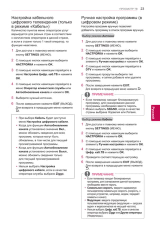 23 
ENG 
ПРОСМОТР ТВ 
Русский 
Настройка кабельного 
цифрового телевидения (только 
в режиме «Кабель») 
Количество пунктов меню операторов услуг 
варьируется для разных стран в соответствии 
с количеством операторов в данной стране, 
а если в стране только 1 такой оператор, то 
функция неактивна. 
1 Для доступа к главному меню нажмите 
кнопку SETTINGS (МЕНЮ). 
2 С помощью кнопок навигации выберите 
НАСТРОЙКА и нажмите OK. 
3 С помощью кнопок навигации перейдите в 
меню Настройка Цифр. каб.ТВ и нажмите 
OK. 
4 С помощью кнопок навигации перейдите в 
меню Оператор клиентской службы или 
Автообновление канала и нажмите OK. 
5 Выберите нужный источник. 
6 После завершения нажмите EXIT (ВЫХОД). 
Для возврата в предыдущее меню нажмите 
. 
yy При выборе Кабель будет доступно 
меню Настройка цифрового кабеля. 
yyКогда для функции Автообновление 
канала установлено значение Вкл., 
можно обновить сведения для всех 
программ, которые могут быть 
обновлены, в том числе для текущей 
просматриваемой программы. 
yyКогда для функции Автообновление 
канала установлено значение Выкл., 
можно обновить сведения только 
для текущей просматриваемой 
программы. 
yyНельзя выбрать Настройка 
цифрового кабеля, если в качестве 
оператора службы выбрано Ziggo. ПРИМЕЧАНИЕ 
yyЕсли телевизор находит блокированную 
программу, для сканирования данной программы 
необходимо ввести пароль. 
yyСимвольная скорость: введите задаваемую 
пользователем символьную скорость (скорость, с 
которой устройство, например, модем, передаёт 
символы в канал). 
yyМодуляция: введите определяемую 
пользователем модуляцию (модуляция — загрузка 
аудио- и видеосигналов на несущей частоте). 
yyНельзя выбрать Цифр. каб.ТВ, если в качестве 
оператора выбрано Ziggo или Другие операторы 
(Нидерланды). 
1 Для доступа к главному меню нажмите 
кнопку SETTINGS (МЕНЮ). 
2 С помощью кнопок навигации выберите 
НАСТРОЙКА и нажмите OK. 
3 С помощью кнопок навигации перейдите к 
элементу Ручная настройка и нажмите OK. 
4 С помощью кнопок навигации перейдите в 
DTV и нажмите OK. 
5 С помощью прокрутки выберите тип 
программы, и затем добавьте или удалите 
программы. 
6 После завершения нажмите EXIT. 
Для возврата в предыдущее меню нажмите . 
1 Для доступа к главному меню нажмите 
кнопку SETTINGS (МЕНЮ). 
2 С помощью кнопок навигации выберите 
НАСТРОЙКА и нажмите OK. 
3 С помощью кнопок навигации перейдите к 
элементу Ручная настройка и нажмите OK. 
4 С помощью кнопок навигации перейдите в 
Цифр. каб.ТВ и нажмите OK. 
5 Проведите соответствующую настройку. 
6 После завершения нажмите EXIT (ВЫХОД). 
Для возврата в предыдущее меню нажмите 
. 
Ручная настройка программы (в 
цифровом режиме) 
Настройка программ вручную позволяет 
добавлять программу в список программ вручную. 
Выбор режима Кабель 
Выбор режима Антенна 
ПРИМЕЧАНИЕ 
yyЕсли телевизор находит блокированную 
программу, для сканирования данной 
программы необходимо ввести пароль. 
yy Можно выбрать SBAND, когда в качестве 
страны выбрана Норвегия или Латвия. 
 