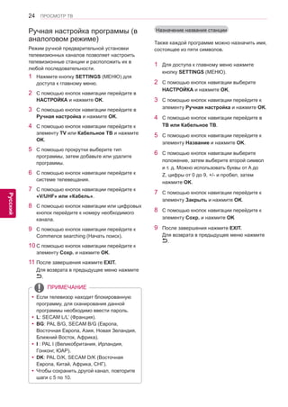 24 
ENG 
ПРОСМОТР ТВ 
Русский 
ПРИМЕЧАНИЕ 
yyЕсли телевизор находит блокированную 
программу, для сканирования данной 
программы необходимо ввести пароль. 
yy L: SECAM L/L’ (Франция). 
yy BG: PAL B/G, SECAM B/G (Европа, 
Восточная Европа, Азия, Новая Зеландия, 
Ближний Восток, Африка). 
yy I : PAL I (Великобритания, Ирландия, 
Гонконг, ЮАР). 
yy DK: PAL D/K, SECAM D/K (Восточная 
Европа, Китай, Африка, СНГ). 
yy Чтобы сохранить другой канал, повторите 
шаги с 5 по 10. 
Ручная настройка программы (в 
аналоговом режиме) 
Режим ручной предварительной установки 
телевизионных каналов позволяет настроить 
телевизионные станции и расположить их в 
любой последовательности. 
1 Нажмите кнопку SETTINGS (МЕНЮ) для 
доступа к главному меню. 
2 С помощью кнопок навигации перейдите в 
НАСТРОЙКА и нажмите OK. 
3 С помощью кнопок навигации перейдите в 
Ручная настройка и нажмите OK. 
4 С помощью кнопок навигации перейдите к 
элементу TV или Кабельное ТВ и нажмите 
OK. 
5 С помощью прокрутки выберите тип 
программы, затем добавьте или удалите 
программы. 
6 С помощью кнопок навигации перейдите к 
системе телевещания. 
7 С помощью кнопок навигации перейдите к 
«V/UHF» или «Кабель». 
8 С помощью кнопок навигации или цифровых 
кнопок перейдите к номеру необходимого 
канала. 
9 С помощью кнопок навигации перейдите к 
Commence searching (Начать поиск). 
10 С помощью кнопок навигации перейдите к 
элементу Coxp. и нажмите OK. 
11 После завершения нажмите EXIT. 
Для возврата в предыдущее меню нажмите 
. 
Назначение названия станции 
Также каждой программе можно назначить имя, 
состоящее из пяти символов. 
1 Для доступа к главному меню нажмите 
кнопку SETTINGS (МЕНЮ). 
2 С помощью кнопок навигации выберите 
НАСТРОЙКА и нажмите OK. 
3 С помощью кнопок навигации перейдите к 
элементу Ручная настройка и нажмите OK. 
4 С помощью кнопок навигации перейдите в 
ТВ или Кабельное ТВ. 
5 С помощью кнопок навигации перейдите к 
элементу Название и нажмите OK. 
6 С помощью кнопок навигации выберите 
положение, затем выберите второй символ 
и т. д. Можно использовать буквы от A до 
Z, цифры от 0 до 9, +/- и пробел, затем 
нажмите OK. 
7 С помощью кнопок навигации перейдите к 
элементу Закрыть и нажмите OK. 
8 С помощью кнопок навигации перейдите к 
элементу Coxp. и нажмите OK 
9 После завершения нажмите EXIT. 
Для возврата в предыдущее меню нажмите 
. 
 