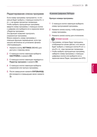 25 
ENG 
ПРОСМОТР ТВ 
Русский 
Редактирование списка программ 
1 Нажмите кнопку SETTINGS (МЕНЮ) для 
доступа к главному меню. 
2 С помощью кнопок навигации выберите 
НАСТРОЙКА и нажмите OK. 
3 С помощью кнопок навигации перейдите в 
Редактор программ и нажмите OK. 
4 С помощью кнопок навигации выберите 
сохранение или пропуск программы. 
5 После завершения нажмите EXIT(ВЫХОД). 
Для возврата в предыдущее меню нажмите 
. 
Если номер программы пропускается, то его 
нельзя будет выбрать с помощью кнопок P∧∨ 
(P + -) во время просмотра телевизора. 
Чтобы выбрать пропущенную программу, 
введите номер программы с помощью кнопок 
с цифрами или выберите его в экранном меню 
«Редактор программ». 
Эта функция позволяет пропускать 
сохраненные программы. 
Можно изменить номер программы с 
помощью функции перемещения, если при 
запуске автопоиска не установлен флажок 
«Автонумерация». 
В режиме Цифровое ТВ/Радио 
1 С помощью кнопок навигации выберите 
номер пропускаемой программы. 
2 Нажмите синюю кнопку, чтобы выделить 
номер программы. 
3 Нажмите синюю кнопку для отключения. 
ПРИМЕЧАНИЕ 
yyПрограммы, которые будут пропущены, 
отображаются синим цветом, и их нельзя 
будет выбрать с помощью кнопок P∧(P + ) 
или P∨ (P - )при просмотре телевизора. 
yyЧтобы выбрать пропущенную программу, 
наберите номер программы с помощью 
цифровых кнопок или выберите его в 
экранном меню Редак. программ или EPG. 
Пропуск номера программы 
 
