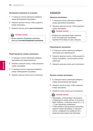 26 
ENG 
ПРОСМОТР ТВ 
Русский 
В режиме ТВ 
1 С помощью кнопок навигации выберите 
номер удаляемой программы. 
2 Нажмите красную кнопку, чтобы выделить 
номер программы. 
ПРИМЕЧАНИЕ 
yyВыбранная программа будет удалена, 
а все последующие программы 
переместятся вверх на одну позицию. 
Удаление программы 
1 С помощью кнопок навигации выберите 
программу для перемещения. 
2 Нажмите зеленую кнопку, чтобы выделить 
номер программы, и используйте кнопки 
навигации. 
3 Нажмите зеленую кнопку для отключения. 
Перемещение программы 
1 С помощью кнопок навигации выберите 
номер блокируемой программы. 
2 Нажмите желтую кнопку, чтобы выделить 
номер программы. 
3 Нажмите желтую кнопку для отключения. 
1 С помощью кнопок навигации выберите 
программу для редактирования. 
2 Нажмите зеленую кнопку, чтобы выделить 
номер программы. 
3 С помощью кнопок навигации выберите 
номер необходимой программы. 
4 Нажмите желтую кнопку для отключения. 
ПРИМЕЧАНИЕ 
yyМожно сохранить блокировку программы, 
даже если система блокировки выключена. 
Блокировка программ по номерам 
Редактирование номера программы 
1 С помощью кнопок навигации выберите 
номер пропускаемой программы. 
2 Нажмите синюю кнопку, чтобы выделить 
номер программы. 
3 Нажмите синюю кнопку для отключения. 
ПРИМЕЧАНИЕ 
yyПрограммы, которые будут пропущены, 
отображаются синим цветом, и их нельзя 
будет выбрать с помощью кнопок P∧∨ (P 
+ -) при просмотре телевизора. 
yyЧтобы выбрать пропущенную программу, 
введите номер программы с помощью 
кнопок с цифрами или выберите ее в 
экранном меню редактора программ. 
Пропуск номера программы  
