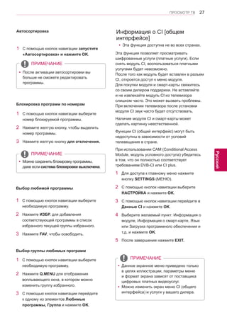27 
ENG 
ПРОСМОТР ТВ 
Русский 
Информация о CI [общем 
интерфейсе] 
1 Для доступа к главному меню нажмите 
кнопку SETTINGS (МЕНЮ). 
2 С помощью кнопок навигации выберите 
НАСТРОЙКА и нажмите OK. 
3 С помощью кнопок навигации перейдите в 
Данные CI и нажмите OK. 
4 Выберите желаемый пункт: Информация о 
модуле, Информация о смарт-карте, Язык 
или Загрузка программного обеспечения и 
т.д. и нажмите OK. 
5 После завершения нажмите EXIT. 
Эта функция позволяет просматривать 
шифрованные услуги (платные услуги). Если 
снять модуль CI, воспользоваться платными 
услугами будет невозможно. 
После того как модуль будет вставлен в разъем 
CI, откроется доступ к меню модуля. 
Для покупки модуля и смарт-карты свяжитесь 
со своим дилером поддержки. Не вставляйте 
и не извлекайте модуль CI из телевизора 
слишком часто. Это может вызвать проблемы. 
При включении телевизора после установки 
модуля CI звук часто будет отсутствовать. 
Наличие модуля CI и смарт-карты может 
сделать картинку неестественной. 
Функции CI (общий интерфейс) могут быть 
недоступны в зависимости от условий 
телевещания в стране. 
При использовании CAM (Conditional Access 
Module, модуль условного доступа) убедитесь 
в том, что он полностью соответствует 
требованиям DVB-CI или CI plus. 
1 С помощью кнопок навигации выберите 
номер блокируемой программы. 
2 Нажмите желтую кнопку, чтобы выделить 
номер программы. 
3 Нажмите желтую кнопку для отключения. 
ПРИМЕЧАНИЕ 
yyМожно сохранить блокировку программы, 
даже если система блокировки выключена. 
Блокировка программ по номерам 
1 С помощью кнопок навигации запустите 
«Автосортировка» и нажмите OK. 
ПРИМЕЧАНИЕ 
yyПосле активации автосортировки вы 
больше не сможете редактировать 
программы. 
Автосортировка 
1 С помощью кнопок навигации выберите 
необходимую программу. 
2 Нажмите ИЗБР. для добавления 
соответствующей программы в список 
избранного текущей группы избранного. 
3 Нажмите FAV, чтобы освободить. 
Выбор любимой программы 
1 С помощью кнопок навигации выберите 
необходимую программу. 
2 Нажмите Q.MENU для отображения 
всплывающего окна, в котором можно 
изменить группу избранного. 
3 С помощью кнопок навигации перейдите 
к одному из элементов Любимые 
программы, Группа и нажмите OK. 
Выбор группы любимых программ 
ПРИМЕЧАНИЕ 
yyДанное экранное меню приведено только 
в целях иллюстрации, параметры меню 
и формат экрана зависят от поставщика 
цифровых платных видеоуслуг. 
yyМожно изменить экран меню CI (общего 
интерфейса) и услуги у вашего дилера. 
yyЭта функция доступна не во всех странах. 
 