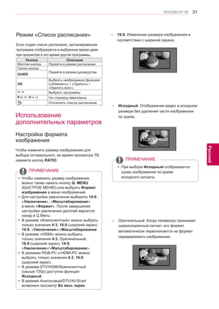 31 
ENG 
ПРОСМОТР ТВ 
Русский 
Режим «Список расписания» 
Если создан список расписания, запланированная программа отображается в выбранное время даже 
при просмотре в это время другой программы. 
Кнопка Описание 
Желтая кнопка Перейти в режим расписания. 
Синяя кнопка 
Перейти в режим руководства. GUIDE 
OK 
Выбрать необходимую функцию 
(«Изменить» / «Удалить» / 
«Удалить все»). 
Выбрать программу. 
P∧∨ (P + -) На страницу вверх/вниз. 
Отключить список расписания. 
Использование 
дополнительных параметров 
Настройка формата 
изображения 
Чтобы изменить размер изображения для 
выбора оптимального, во время просмотра ТВ 
нажмите кнопку RATIO. 
- 16:9. Изменение размера изображения в 
соответствии с шириной экрана. 
yyЧтобы изменить размер изображения, 
можно также нажать кнопку Q. MENU 
(БЫСТРОЕ МЕНЮ) или выбрать Формат 
изображения в меню изображений. 
yyДля настройки увеличения выберите 14:9, 
«Увеличение», «Масштабирование» 
в меню «Формат». Послe завершения 
настройки увеличения диcплeй вернeтcя 
назад в Q.Menu. 
yyВ режиме «Компонентный» можно выбрать 
только значения 4:3, 16:9 (широкий экран), 
14:9, «Увеличение»/«Масштабиpoвaниe 
yyВ режиме «HDMI» можно выбрать 
только значения 4:3, Оригинальный, 
16:9 (широкий экран), 14:9, 
«Увеличение»/«Масштабиpoвaниe». 
yyВ режимах RGB-PC и HDMI-PC можно 
выбрать только значения 4:3, 16:9 
(широкий экран). 
yyВ режиме DTV/HDMI/Компонентный 
(свыше 720р) доступна функция 
Исxoдный. 
yyВ режиме Аналоговый/DTV/AV/Scart 
возможен просмотр Во весь экран. 
ПРИМЕЧАНИЕ 
- Исxoдный. Отображение видео в исходном 
размере без удаления части изображения 
по краям. 
yyПри выборе Исходный отображаются 
шумы изображения по краям 
исходного сигнала. 
ПРИМЕЧАНИЕ 
- Оригинальный. Когда телевизор принимает 
широкоэкранный сигнал, его формат 
автоматически переключается на формат 
передаваемого изoбpaжeния. 
Исходный 
Обычный 
 