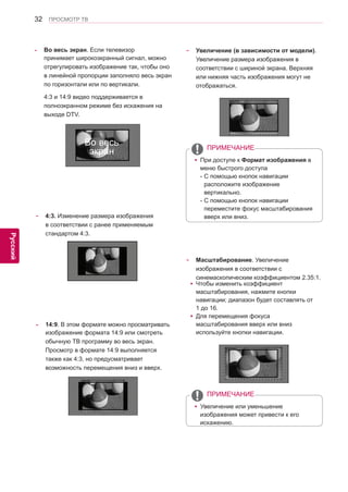 32 
ENG 
ПРОСМОТР ТВ 
Русский 
- 4:3. Изменение размера изображения 
в соответствии с ранее применяемым 
стандартом 4:3. 
- Во весь экран. Если телевизор 
принимает широкоэкранный сигнал, можно 
отрегулировать изображение так, чтобы оно 
в линейной пропорции заполняло весь экран 
по горизонтали или по вертикали. 
4:3 и 14:9 видео поддерживается в 
полноэкранном режиме без искажения на 
выходе DTV. 
- 14:9. В этом формате можно просматривать 
изображение формата 14:9 или смотреть 
обычную ТВ программу во весь экран. 
Просмотр в формате 14:9 выполняется 
также как 4:3, но предусматривает 
возможность перемещения вниз и вверх. 
- Увеличение (в зависимости от модели). 
Увеличение размера изображения в 
соответствии с шириной экрана. Верхняя 
или нижняя часть изображения могут не 
отображаться. 
- Масштабирование. Увеличение 
изображения в соответствии с 
синемаскопическим коэффициентом 2.35:1. 
yyЧтобы изменить коэффициент 
масштабирования, нажмите кнопки 
навигации; диапазон будет составлять от 
1 до 16. 
yyДля перемещения фокуса 
масштабирования вверх или вниз 
используйте кнопки навигации. 
yyПри доступе к Формат изображения в 
меню быстрого доступа 
- С помощью кнопок навигации 
расположите изображение 
вертикально. 
- С помощью кнопок навигации 
переместите фокус масштабирования 
вверх или вниз. 
yyУвеличение или уменьшение 
изображения может привести к его 
искажению. 
ПРИМЕЧАНИЕ 
ПРИМЕЧАНИЕ 
Во весь 
экран 
 