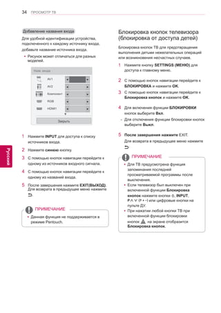 34 
ENG 
ПРОСМОТР ТВ 
Русский 
Добавление названия входа 
Для удобной идентификации устройства, 
подключенного к каждому источнику входа, 
добавьте название источника входа. 
1 Нажмите INPUT для доступа к списку 
источников входа. 
2 Нажмите синюю кнопку. 
3 С помощью кнопок навигации перейдите к 
одному из источников входного сигнала. 
4 С помощью кнопок навигации перейдите к 
одному из названий входа. 
5 После завершения нажмите EXIT(ВЫХОД). 
Для возврата в предыдущее меню нажмите 
. 
Блокировка кнопок телевизора 
(блокировка от доступа детей) 
Блокировка кнопок ТВ для предотвращения 
выполнения детьми нежелательных операций 
или возникновения несчастных случаев. 
1 Нажмите кнопку SETTINGS (МЕНЮ) для 
доступа к главному меню. 
2 С помощью кнопок навигации перейдите к 
БЛОКИРОВКА и нажмите OK. 
3 С помощью кнопок навигации перейдите к 
Блокировка кнопок и нажмите OK. 
4 Для включения функции БЛОКИРОВКИ 
кнопок выберите Вкл. 
- Для отключения функции блокировки кнопок 
выберите Выкл. 
5 После завершения нажмите EXIT. 
Для возврата в предыдущее меню нажмите 
. 
Назв. входа 
AV1 
AV2 
Компонент 
RGB 
HDMI1 
Закрыть 
▼ 
◄ ► 
◄ ► 
◄ ► 
◄ ► 
◄ ► 
yyДля ТВ предусмотрена функция 
запоминания последней 
просматриваемой программы после 
выключения. 
yyЕсли телевизор был выключен при 
включенной функции Блокировка 
кнопок нажмите кнопки , INPUT, 
P∧∨ (P + -) или цифровые кнопки на 
пульте ДУ. 
yyПри нажатии любой кнопки ТВ при 
включенной функции блокировки 
кнопок на экране отобразится 
Блокировка кнопок. 
ПРИМЕЧАНИЕ 
yyДанная функция не поддерживается в 
режиме Pentouch. 
ПРИМЕЧАНИЕ 
yyРисунок может отличаться для разных 
моделей. 
 