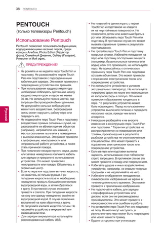 38 
ENG 
PENTOUCH 
Русский 
Pentouch позволяет пользоваться функциями, 
поддерживающими касание пером, среди 
которых Альбом, Photo Editor (Редактор 
фото), Семейный Дневник, Gallery (Галерея), 
Интернет и Мой офис. 
PENTOUCH 
ПРЕДУПРЕЖДЕНИЕ! 
Использование Pentouch 
(только телевизоры Pentouch) 
yyНе роняйте и не кидайте перо Touch Pen и 
подставку. Не размахивайте пером Touch 
Pen или подставкой с подсоединенным 
кабелем для зарядки. Это может привести к 
повреждению устройства или травмам. 
yyПри использовании кардиостимулятора 
необходимо соблюдать дистанцию между 
кардиостимулятором и пером не менее 
30 см. Не используйте перо в местах, где 
запрещен беспроводной обмен данными. 
Не допускайте сильных вибраций или 
магнитного воздействия. Беспроводная 
связь может нарушить работу пера или 
повредить его. 
yyНе подвергайте перо Touch Pen и подставку 
воздействию прямых солнечных лучей, не 
располагайте их вблизи горячих объектов 
(например, нагревателя или камина), в 
местах скопления пыли или в помещениях 
с высокой влажностью. Это может привести 
к деформации, неисправности или 
неправильной работе устройства, а также 
стать причиной пожара. 
yyПри появлении нехарактерного звука, дыма 
или запаха немедленно извлеките кабель 
для зарядки и прекратите использование 
устройства. Это может привести к 
неисправности или пожару. Обратитесь в 
сервисный центр. 
yyЕсли из пера или подставки вытечет жидкость, 
не касайтесь ее голыми руками. При 
попадании жидкости в глаза их необходимо 
немедленно промыть большим количеством 
водопроводной воды, а затем обратиться 
к врачу. В противном случае это может 
привести к слепоте. При попадании жидкости 
на кожу или одежду немедленно смойте ее 
водопроводной водой. В случае появления 
воспалений на коже обратитесь к врачу. 
yyНе допускайте контакта жидкости с огнем. Не 
нагревайте устройство в микроволной или 
конвекционной печи. 
yy Для зарядки аккумулятора используйте 
рекомендованный кабель USB. 
yyНе позволяйте детям играть с пером 
Touch Pen и подставкой не кладите 
их на неустойчивые поверхности. Не 
позволяйте детям или животным брать в 
рот или облизывать перо Touch Pen или 
подставку. В противном случае это может 
вызвать серьезные травмы в результате 
проглатывания. 
yyНе трогайте перо Touch Pen и подставку 
мокрыми руками. Избегайте попадания на 
перо или подставку посторонних веществ 
(например, безалкогольных напитков или 
воды); если это произошло, не используйте 
перо. Не прикасайтесь к оптическому 
приемнику пера Touch Pen или подставки 
острыми объектами. Это может привести 
к поражению электрическим током или 
повреждению устройства. 
yyНе используйте устройство в условиях 
экстремальных температур. Не используйте 
устройство сразу же после его перемещения 
из холодной среды в теплую. Это может 
привести к образованию конденсата в 
пере. * В результате устройство может 
быть повреждено. Перед использованием 
устройства выключите питание и подождите 
несколько часов, прежде чем влага 
испарится. 
yyНикогда не разбирайте и не вносите 
изменения в конструкцию пера Touch Pen 
или подставки. * Гарантия устройства не 
распространяется на повреждения или 
травмы, произошедшие в результате 
разборки устройства не уполномоченным 
специалистом. Это может привести к 
поражению электрическим током или 
повреждению устройства. 
yyЕсли из пера или подставки вытекла 
жидкость, использование огня поблизости 
строго запрещено. В противном случае это 
может привести к пожару или повреждениям. 
yyИзбегайте ударов и иных воздействий на 
устройство, например, не ставьте тяжелые 
предметы и не надавливайте на него. 
yyИзбегайте отображения неподвижных 
символов или изображений на экране в 
течение длительного времени. Это может 
привести к прилипанию изображения. 
yyНе подключайте кабель для зарядки 
к периферийным устройствам или 
дискам, если они не рекомендованы 
производителем. Это может привести к 
неисправностям или ошибкам в работе. 
yyНе оставляйте перо Touch Pen или подставку 
на полу. На него могут наступить, в 
результате чего перо может быть повреждено 
или может нанести травму. 
yyБудьте осторожны при утилизации 
 