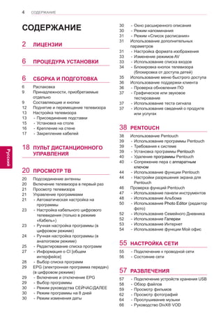 4 
ENG 
СОДЕРЖАНИЕ 
Русский 
СОДЕРЖАНИЕ 
2 ЛИЦЕНЗИИ 
6 ПРОЦЕДУРА УСТАНОВКИ 
6 СБОРКА И ПОДГОТОВКА 
6 Распаковка 
9 Принадлежности, приобретаемые 
отдельно 
9 Составляющие и кнопки 
12 Поднятие и перемещение телевизора 
13 Настройка телевизора 
13 - Присоединение подставки 
15 - Установка на столе 
16 - Крепление на стене 
17 - Закрепление кабелей 
18 ПУЛЬТ ДИСТАНЦИОННОГО 
УПРАВЛЕНИЯ 
20 ПРОСМОТР ТВ 
20 Подсоединение антенны 
20 Включение телевизора в первый раз 
21 Просмотр телевизора 
21 Управление программами 
21 - Автоматическая настройка на 
программы 
23 - Настройка кабельного цифрового 
телевидения (только в режиме 
«Кабель») 
23 - Ручная настройка программы (в 
цифровом режиме) 
24 - Ручная настройка программы (в 
аналоговом режиме) 
25 - Редактирование списка программ 
27 - Информация о CI [общем 
интерфейсе] 
28 - Выбор списка программ 
29 EPG (электронная программа передач) 
(в цифровом режиме) 
29 - Включение и отключение EPG 
29 - Выбор программы 
30 - Режим руководства СЕЙЧАС/ДАЛЕЕ 
30 - Режим программы на 8 дней 
30 - Режим изменения даты 
30 - Окно расширенного описания 
30 - Режим напоминания 
31 - Режим «Список расписания» 
31 Использование дополнительных 
параметров 
31 - Настройка формата изображения 
33 - Изменение режимов AV 
33 - Использование списка входов 
34 - Блокировка кнопок телевизора 
(блокировка от доступа детей) 
35 Использование меню быстрого доступа 
36 Использование поддержки клиента 
36 - Проверка обновления ПО 
37 - Графическое или звуковое 
тестирование 
37 - Использование теста сигнала 
37 - Использование сведений о продукте 
или услугах 
38 PENTOUCH 
38 Использование Pentouch 
39 - Использование программы Pentouch 
39 - Требования к системе 
39 - Установка программы Pentouch 
40 - Удаление программы Pentouch 
40 - Сопряжение пера с аппаратным 
ключом 
44 - Использование функции Pentouch 
44 - Настройки разрешения экрана для 
Pentouch 
46 Проверка функций Pentouch 
47 - Использование панели инструментов 
48 - Использование Альбома 
50 - Использование Photo Editor (редактор 
фото) 
52 - Использование Семейного Дневника 
52 - Использование Галереи 
53 - Использование Интернет 
54 - Использование функции Мой офис 
55 НАСТРОЙКА СЕТИ 
55 - Подключение к проводной сети 
56 - Состояние сети 
57 РАЗВЛЕЧЕНИЯ 
57 - Подключение устройств хранения USB 
58 - Обзор файлов 
59 - Просмотр фильмов 
62 - Просмотр фотографий 
64 - Прослушивание музыки 
66 - Руководство DivX® VOD 
 