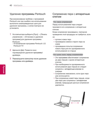 40 
ENG 
PENTOUCH 
Русский 
Удаление программы Pentouch 
При возникновении проблем с программой 
Pentouch или при ошибке в ее использовании 
выполните нижеприведенные шаги для 
удаления программы, а затем повторно ее 
установите. 
1 На компьютере выберите [Пуск] → [Панель 
управления] → [Установка и удаление 
программ] для удаления программы 
Pentouch. 
- Установленная программа Pentouch: LG 
Pentouch TV 
2 Щелкните [Да]. Появится окно 
подтверждения удаления программы/ 
драйвера. 
3 Перезагрузите компьютер после удаления 
программы или драйвера. 
yyЭта программа обеспечивает сопряжение 
до двух перьев с одним аппаратным 
ключом. 
yyПри необходимости одновременного 
использования двух перьев их следует 
сопрягать с аппаратным ключом по 
очереди. 
yyСопряжение невозможно, если одно перо 
уже используется. 
yyПри сопряжении новой пары перьев, когда 
два пера уже сопряжены с аппаратным 
ключом, предыдущие данные сопряжения 
удаляются. 
Сопряжение пера с аппаратным 
ключом 
Перед использованием пера следует 
произвести его сопряжение с аппаратным 
ключом. 
Когда сопряжение произведено, повторное 
проведение этой процедуры не требуется, если 
не: 
yyкуплено новое перо 
yyпроизведена замена старого пера на 
новое 
yyпроизведена попытка сопряжения 
нового пера для его одновременного 
использования со старым 
Что такое сопряжение? 
Что нужно знать перед сопряжением 
Сопряжение 
 