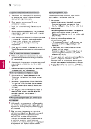 42 
ENG 
PENTOUCH 
Русский 
Отключение сопряжения (сброс пера) 
1 Установить сопряжение невозможно, если 
драйвер аппаратного ключа не установлен 
на компьютере. 
2 Сопряжение невозможно, если светодиодный 
индикатор на аппаратном ключе не горит 
красным. 
3 Извлеките ключ из разъема ПК и повторно 
установите его для сопряжения. 
1 Нажмите кнопку Touch Home на пере и 
убедитесь, что красный светодиод мигнул 
один раз. 
2 Нажмите и удерживайте нажатыми кнопки 
Touch Home и (Питание) одновременно, 
в любой последовательности, более чем 4 
секунды. 
3 При отпускании кнопок более чем через 4 
секунды перо будет сброшено. Красный 
светодиод мигнет три раза и перо 
отключится. 
Если не удается установить сопряжение 
Соблюдайте осторожность при отключении 
сопряжения 
1 Соблюдайте осторожность, чтобы случайно 
не отключить сопряжение с пером. Если это 
произошло, повторно проведите процедуру 
сопряжения. 
2 При удалении сопряжения и повторном 
сопряжении нормально функционирующего 
пера другое сопряженное перо может 
не работать. В этом случае следует 
удалить сопряжение неработающего пера 
и повторно провести его сопряжение, 
выполнив процедуру, приведенную в разделе 
Сопряжение при первом использовании. 
Функционирование пера 
Когда сопряжение выполнено, перо можно использовать следующим образом. 
1 Включение 
- Один раз коснитесь кнопки (Питание). 
Красный и зеленый светодиоды будут 
гореть, сообщая о том, что перо включено. 
2 Выключение 
- Нажмите кнопку (Питание), удерживайте 
ее более 3 секунд, затем отпустите. 
Красный светодоиод мигнет три раза и перо 
отключится. 
3 Нажатие кнопки Touch Home при 
использовании пера 
- В программе Pentouch: отображение или 
скрытие панели инструментов данной 
функции. 
- В Windows: выполняет функции щелчка 
правой кнопкой мыши. 
Наведите перо на объект, который нужно 
щелкнуть правой кнопкой мыши, затем нажмите эту кнопку. 
4 Функция двойного щелчка может не работать 
должным образом в Windows XP или 
Windows Vista. В этом случае используйте 
кнопку Touch Home (правый щелчок мыши). 
5 Перо работает так же, как мышь в Windows. 
Сопряжение при первом использовании 
1 Убедитесь, что светодиодный индикатор на аппаратном ключе, подключенном к компьютеру, горит красным. 
2 Перо должно находиться в 30 см от 
аппаратного ключа. 
3 Один раз нажмите кнопку (Питание) на 
пере. 
4 Когда сопряжение завершено, светодиодный 
индикатор на пере горит красным 2 секунд и 
3 раза зеленым. 
5 Если светодиодный индикатор горит красным 
в течение 4 ~ 5 секунд и мигает красным 
3 раза, то это означает, что сопряжение 
не произведено. Повторите попытку 
сопряжения. 
6 Если перо сопряжено, при нажатии кнопки 
Touch Home светодиод мигает красным один 
раз. 
 