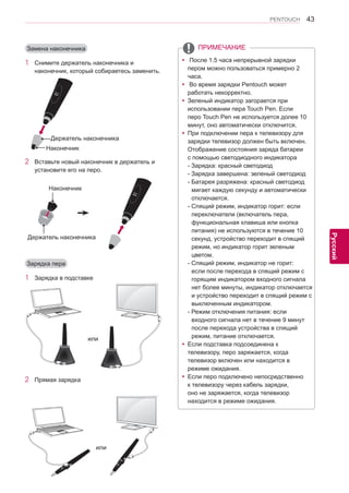 43 
ENG 
PENTOUCH 
Русский 
yy После 1.5 часа непрерывной зарядки 
пером можно пользоваться примерно 2 
часа. 
yy Во время зарядки Pentouch может 
работать некорректно. 
yyЗеленый индикатор загорается при 
использовании пера Touch Pen. Если 
перо Touch Pen не используется долее 10 
минут, оно автоматически отключится. 
yyПри подключении пера к телевизору для 
зарядки телевизор должен быть включен. 
Отображение состояния заряда батареи 
с помощью светодиодного индикатора 
- Зарядка: красный светодиод 
- Зарядка завершена: зеленый светодиод 
- Батарея разряжена: красный светодиод 
мигает каждую секунду и автоматически 
отключается. 
- Спящий режим, индикатор горит: если 
переключатели (включатель пера, 
функциональная клавиша или кнопка 
питания) не используются в течение 10 
секунд, устройство переходит в спящий 
режим, но индикатор горит зеленым 
цветом. 
- Спящий режим, индикатор не горит: 
если после перехода в спящий режим с 
горящим индикатором входного сигнала 
нет более минуты, индикатор отключается 
и устройство переходит в спящий режим с 
выключенным индикатором. 
- Режим отключения питания: если 
входного сигнала нет в течение 9 минут 
после перехода устройства в спящий 
режим, питание отключается. 
yyЕсли подставка подсоединена к 
телевизору, перо заряжается, когда 
телевизор включен или находится в 
режиме ожидания. 
yyЕсли перо подключено непосредственно 
к телевизору через кабель зарядки, 
оно не заряжается, когда телевизор 
находится в режиме ожидания. 
Замена наконечника 
1 Снимите держатель наконечника и 
наконечник, который собираетесь заменить. 
2 Вставьте новый наконечник в держатель и 
установите его на перо. 
Зарядка пера 
1 Зарядка в подставке 
или 
2 Прямая зарядка 
￼ 
или 
ПРИМЕЧАНИЕ 
Держатель наконечника 
Наконечник 
Держатель наконечника 
Наконечник  