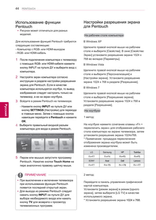 44 
ENG 
PENTOUCH 
Русский 
yyРисунок может отличаться для разных 
моделей. 
Для использования функций Pentouch требуются 
следующие составляющие: 
- Компьютер с RGB- или HDMI-выходом 
- RGB- или HDMI-кабель 
1 После подключения компьютера к телевизору 
с помощью RGB- или HDMI-кабеля нажмите 
кнопку INPUT на пульте ДУ и выберите вход с 
компьютера. 
2 Настройте экран компьютера согласно 
инструкции в разделе настройки разрешения 
экрана для Pentouch. Если в качестве 
компьютера используется ноутбук, то вывод 
изображения следует настроить только на 
телевизор, а не на экран ноутбука. 
3 Войдите в режим Pentouch на телевизоре. 
- Нажмите кнопку INPUT на пульте ДУ или 
кнопку SETTINGS (Настройки) для перехода 
в главные меню. Затем с помощью кнопок 
навигации перейдите в Pentouch и нажмите 
OK. 
4 Выберите правильный входной разъем 
компьютера для входа в режим Pentouch. 
5 Пером или мышью запустите программу 
Pentouch. Нажатие кнопки Touch Home на 
пере аналогично правому щелчку мыши. 
Использование функции 
Pentouch 
Выберите внешний вход, подключенный к компьютеру, на котором установлена программа Pentouch. 
yyПри выключении и включении телевизора 
при использовании функции Pentouch 
появится последний открытый экран. 
yyДля выхода из режима Pentouch следует 
нажать кнопку INPUT на пульте ДУ для 
выбора необходимого входа или нажать 
кнопку TV для возврата к просмотру 
телевизионных программ. 
ПРИМЕЧАНИЕ 
На рабочем столе компьютера 
На ноутбуке 
В Windows XP 
Щелкните правой кнопкой мыши на рабочем 
столе и выберите [Свойства]. В окне [Свойства: 
Экран] установите разрешение экрана 1024 x 
768 во вкладке [Параметры]. 
В Windows Vista 
Щелкните правой кнопкой мыши на рабочем 
столе и выберите [Персонализация] и 
[Настройки экрана]. Установите разрешение 
экрана 1024 x 768 в разделе [Разрешение]. 
В Windows 7 
Щелкните правой кнопкой мыши на рабочем 
столе и выберите [Разрешение экрана]. 
Установите разрешение экрана 1024 x 768 в 
разделе [Разрешение]. 
1 метод: 
На ноутбуке нажмите сочетание клавиш «Fn + 
переключить экран» для отображения рабочего 
стола компьютера на экране телевизора, затем 
установите разрешение экрана 1024x768. 
* Примечание: процедура переключения 
отображения экрана ноутбука может быть 
изменена производителем. 
LG Samsung HP Toshiba 
Fn+F7 Fn+F4 Fn+F5 Fn+F5 
SONY Acer Dell Lenovo 
Fn+F7 Fn+ F5 Fn + F8 Fn + F7 
2 метод: 
Перейдите в панель управления графической 
картой компьютера. 
Установите [режим экрана] в режим [одного 
экрана], затем выберите [LG TV] в качестве 
используемого экрана. 
* Установите разрешение экрана 1024 x 768. 
Настройки разрешения экрана 
для Pentouch 
 