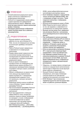 45 
ENG 
PENTOUCH 
Русский 
yyСпособ изменения разрешения экрана 
может отличаться в зависимости от 
конфигурации компьютера. 
yyPentouch не поддерживает режим работы 
с двумя экранами или дублирования 
(зеркалирования) экрана. Убедитесь, что в 
качестве единственного экрана компьютера 
выбран телевизор. 
yyПроцедура переключения отображения 
экрана ноутбука может быть изменена 
производителем. 
ПРИМЕЧАНИЕ 
yyФункция двойного щелчка может 
работать не так, как в Windows XP и 
Vista, так как эти операционные системы 
не используют драйверы сенсорного 
экрана. 
yyРабота Pentouch может замедлиться 
в зависимости от конфигурации 
компьютера. 
yyРазмер экрана может измениться при 
отключении выхода компьютера и 
последующем его подключении. Если 
это произошло, повторно установите 
разрешение экрана. 
yyЕсли на экране телевизора и 
ноутбука ничего не отображается при 
переключении экрана ноутбука (Fn + 
назначенная производителем клавиша), 
попробуйте повторно нажать сочетание 
этих клавиш. 
yyОбласть отображения на экране может 
стать меньше при переключении 
экрана ноутбука (Fn + назначенная 
производителем клавиша). Если 
это произошло, повторно настройте 
разрешение. 
yyИзменение свойств значка на рабочем 
столе в Windows 7 может повлиять на 
программу Pentouch. 
yyПри использовании программы Pentouch 
не рекомендуется запускать другие 
приложения. 
yyЕсли при подключении с помощью 
кабеля RGB PC точка, которой вы 
касаетесь пером на экране телевизора, 
не совпадает с точкой, отображаемой 
в качестве выбранной на экране 
компьютера, для настройки экрана 
с помощью пульта ДУ выберите 
[SETTINGS] (Настройки) → [PICTURE] 
(ИЗОБРАЖЕНИЕ) → [SCREEN](ЭКРАН) 
ПРЕДОСТЕРЕЖЕНИЕ 
(RGB), затем выберите[Автоматическая 
настройка]для регулировки экрана. 
yyЕсли телевизор соединен с компьютером 
только сигнальным кабелем (RGB), звук 
с телевизора не будет поступать. Также 
соедините компьютер с телевизором 
аудиокабелем. 
yyФункция воспроизведения видео в Photo 
Editor (Редактор фото) может работать 
не так, как задумано, в зависимости от 
установленных на компьютере кодеков. 
yyФункция ластика может быть замедлена 
при рисовании объектов с наложением, 
если производительности компьютера не 
хватает. 
yyПри необходимости запуска программ 
одним щелчком в Windows XP или Vista на 
компьютере перейдите в «Пуск»→Панель 
управления → «Свойства папки» и 
выберите «Открывать одним щелчком, 
выделять указателем (Подчеркивать 
подписи значков при наведении)». 
yyЕсли на компьютере установлена Windows 
XP, то виртуальная клавиатура будет 
поддерживать только английский язык. 
yyПри переходе в режим Pentouch или 
изменении разрешения в режиме Pentouch 
для входного сигнала RGB, некоторое 
время изображения могут отображаться 
неправильно в связи с автоматической 
регулировкой. 
yyУбедитесь, что между пером и аппаратным 
ключом не слишком много металлических 
препятствий. В обратном случае функция 
может работать неправильно. 
yyФункция Pentouch может работать 
неправильно, если экран телевизора 
слишком яркий из-за собственной 
подсветки или внешнего источника света. 
yyВ ОС Windows 7 при отключенном 
параметре мультитач-жестов второе перо 
может не работать должным образом. 
 