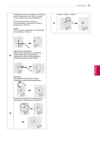 49 
ENG 
PENTOUCH 
Русский 
4 
Перемещая линию, инструмент или форму, 
можно перемещать или менять размер 
только одного объекта одновременно. 
При коротком касании объекта и 
перетаскивании отображается область 
выделенного объекта. 
Сдвиг 
Объект можно перемещать, перетаскивая 
его выбранную область. 
￼￼￼￼￼ 
Увеличение / уменьшение 
Объект можно увеличивать и уменьшать, 
перетаскивая один из восьми углов 
выделенного объекта. Масштабируется 
соответствующий угол/край объекта. 
￼ 
↔ 
Вращение 
Для вращения объекта перо следует 
перемещать вращательным движением. 
￼ 
5 
Вырезание фрагмента и перемещение / 
увеличение / уменьшение / вращение. 
￼ 
6 
Удалить объект с экрана. 
￼ 
 