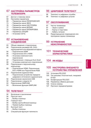 5 
ENG 
СОДЕРЖАНИЕ 
Русский 
67 НАСТРОЙКА ПАРАМЕТРОВ ТЕЛЕВИЗОРА 
67 Доступ к главному меню 
68 Настройка параметров 
68 - Параметры меню ИЗОБРАЖЕНИЯ 
73 - Параметры меню ЗВУК 
76 - Параметры меню НАСТРОЙКА 
77 - Параметры меню ВРЕМЯ 
78 - Параметры меню БЛОКИРОВКА 
79 - Параметры ОПЦИИ 
81 - Установки СЕТЬ 
82 УСТАНОВЛЕНИЕ СОЕДИНЕНИЙ 
83 Общие сведения о подключении 
84 Подключение ресивера HD, DVD- 
проигрывателя или видеомагнитофона 
84 - Подключение HDMI 
85 - Подключение DVI к HDMI 
86 - Установка компонентного подключения 
87 - Подключение с помощью Euro Scart 
88 - Установка композитного подключения 
89 Подключение к персональному компьютеру 
89 - Подключение HDMI, Подключение DVI к HDMI или Подключение RGB 
91 Подключение аудиосистемы 
91 - Подключение устройства передачи цифрового оптического аудиосигнала 
92 Подключение накопителя USB 
92 Подключение к модулю CI 
93 Подключение SIMPLINK 
93 - Включение функции SIMPLINK 
94 ТЕЛЕТЕКСТ 
94 Включение и выключение 
94 Простой текст 
94 - Выбор страницы 
94 Главный текст 
94 - Выбор группы/блока/страницы 
94 - Прямой выбор страницы 
95 Быстрый тeкст 
95 - Выбор страницы 
95 Специальная функция телетекста 
96 ЦИФРОВОЙ ТЕЛЕТЕКСТ 
96 Телетекст в цифровых службах 
96 Телетекст в цифровых услугах 
97 ОБСЛУЖИВАНИЕ 
97 Чистка телевизора 
97 - Экран и рамка 
97 - Корпус и подставка 
97 - Кабель питания 
98 Предотвращение повреждения или 
прогорания экрана телевизора 
99 УСТРАНЕНИЕ НЕИСПРАВНОСТЕЙ 
101 ТЕХНИЧЕСКИЕ 
ХАРАКТЕРИСТИКИ 104 ИК-КОДЫ 
105 НАСТРОЙКА ВНЕШНЕГО УСТРОЙСТВА УПРАВЛЕНИЯ 
105 Установка RS-232C 
105 Тип разъема; 9-контактный, гнездовой D-Sub 
105 Конфигурации RS-232C 
106 Параметры обмена данными 
106 Список команд 
107 Протокол передачи/приема  