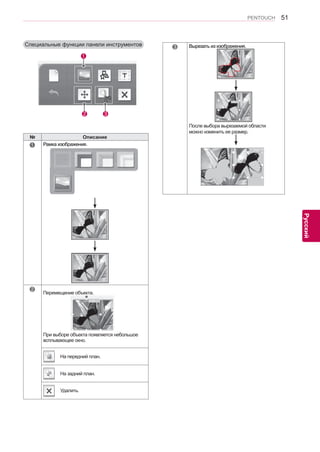 51 
ENG 
PENTOUCH 
Русский 
Специальные функции панели инструментов 
2 3 
1 
№ Описание 
1 Рамка изображения. 
2 
Перемещение объекта. 
При выборе объекта появляется небольшое 
всплывающее окно. 
На передний план. 
На задний план. 
Удалить. 
3 Вырезать из изображения. 
￼ 
После выбора вырезаемой области 
можно изменить ее размер. 
 