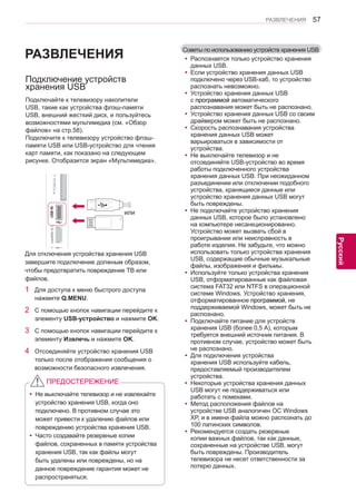 57 
ENG 
РАЗВЛЕЧЕНИЯ 
Русский 
Советы по использованию устройств хранения USB 
yyРаспознается только устройство хранения 
данных USB. 
yyЕсли устройство хранения данных USB 
подключено через USB-хаб, то устройство 
распознать невозможно. 
yyУстройство хранения данных USB 
с программой автоматического 
распознавания может быть не распознано. 
yyУстройство хранения данных USB со своим 
драйвером может быть не распознано. 
yyСкорость распознавания устройства 
хранения данных USB может 
варьироваться в зависимости от 
устройства. 
yyНе выключайте телевизор и не 
отсоединяйте USB-устройство во время 
работы подключенного устройства 
хранения данных USB. При неожиданном 
разъединении или отключении подобного 
устройства, хранящиеся данные или 
устройство хранения данных USB могут 
быть повреждены. 
yyНе подключайте устройство хранения 
данных USB, которое было установлено 
на компьютере несанкционированно. 
Устройство может вызвать сбой в 
проигрывании или неисправность в 
работе изделия. Не забудьте, что можно 
использовать только устройства хранения 
USB, содержащие обычные музыкальные 
файлы, изображения и фильмы. 
yyИспользуйте только устройства хранения 
USB, отформатированные как файловая 
система FAT32 или NTFS в операционной 
системе Windows. Устройство хранения, 
отформатированное программой, не 
поддерживаемой Windows, может быть не 
распознано. 
yyПодключайте питание для устройств 
хранения USB (более 0,5 А), которым 
требуется внешний источник питания. В 
противном случае, устройство может быть 
не распознано. 
yyДля подключения устройства 
хранения USB используйте кабель, 
предоставляемый производителем 
устройства. 
yyНекоторые устройства хранения данных 
USB могут не поддерживаться или 
работать с помехами. 
yyМетод расположения файлов на 
устройстве USB аналогичен ОС Windows 
XP, и в имени файла можно распознать до 
100 латинских символов. 
yyРекомендуется создать резервные 
копии важных файлов, так как данные, 
сохраненные на устройстве USB, могут 
быть повреждены. Производитель 
телевизора не несет ответственности за 
потерю данных. 
Подключение устройств 
хранения USB 
Подключайте к телевизору накопители 
USB, такие как устройства флэш-памяти 
USB, внешний жесткий диск, и пользуйтесь 
возможностями мультимедиа (см. «Обзор 
файлов» на стр.58). 
Подключите к телевизору устройство флэш- 
памяти USB или USB-устройство для чтения 
карт памяти, как показано на следующем 
рисунке. Отобразится экран «Мультимедиа». 
или 
Для отключения устройства хранения USB 
завершите подключение должным образом, 
чтобы предотвратить повреждение ТВ или 
файлов. 
1 Для доступа к меню быстрого доступа 
нажмите Q.MENU. 
2 С помощью кнопок навигации перейдите к 
элементу USB-устройство и нажмите OK. 
3 С помощью кнопок навигации перейдите к 
элементу Извлечь и нажмите OK. 
4 Отсоединяйте устройство хранения USB 
только после отображения сообщения о 
возможности безопасного извлечения. 
yyНе выключайте телевизор и не извлекайте 
устройство хранения USB, когда оно 
подключено. В противном случае это 
может привести к удалению файлов или 
повреждению устройства хранения USB. 
yyЧасто создавайте резервные копии 
файлов, сохраненных в памяти устройства 
хранения USB, так как файлы могут 
быть удалены или повреждены, но на 
данное повреждение гарантия может не 
распространяться. 
ПРЕДОСТЕРЕЖЕНИЕ 
РАЗВЛЕЧЕНИЯ 
 