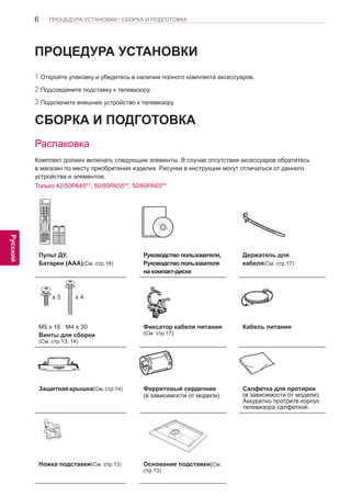 6 
ENG 
ПРОЦЕДУРА УСТАНОВКИ / СБОРКА И ПОДГОТОВКА 
Русский 
Пульт ДУ, 
Батареи (AAA)(См. стр.18) 
Руководство пользователя, 
Руководство пользователя 
на компакт-диске 
Держатель для 
кабеля(См. стр.17) 
x 3 x 4 
M5 x 16 M4 x 30 
Винты для сборки 
(См. стр.13, 14) 
Фиксатор кабеля питания 
(См. стр.17) 
Кабель питания 
Защитная крышка(См. стр.14) Ферритовый сердечник 
(в зависимости от модели) 
Салфетка для протирки 
(в зависимости от модели) 
Аккуратно протрите корпус 
телевизора салфеткой. 
Ножка подставки(См. стр.13) Основание подставки(См. 
стр.13) 
СБОРКА И ПОДГОТОВКА 
Распаковка 
Комплект должен включать следующие элементы. В случае отсутствия аксессуаров обратитесь 
в магазин по месту приобретения изделия. Рисунки в инструкции могут отличаться от данного 
устройства и элементов. 
Только 42/50PA45**, 50/60PA55**, 50/60PA65** 
ПРОЦЕДУРА УСТАНОВКИ 
1 Откройте упаковку и убедитесь в наличии полного комплекта аксессуаров. 
2 Подсоедините подставку к телевизору. 
3 Подключите внешнее устройство к телевизору. 
 