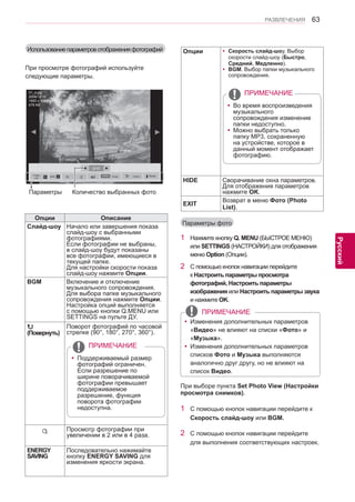 63 
ENG 
РАЗВЛЕЧЕНИЯ 
Русский 
Параметры фото 
1 Нажмите кнопку Q. MENU (БЫСТРОЕ МЕНЮ) 
или SETTINGS (НАСТРОЙКИ) для отображения 
меню Option (Опции). 
2 С помощью кнопок навигации перейдите 
к Настроить параметры просмотра 
фотографий, Настроить параметры 
изображения или Настроить параметры звука 
и нажмите OK. 
yyИзменения дополнительных параметров 
«Видео» не влияют на списки «Фото» и 
«Музыка». 
yyИзменения дополнительных параметров 
списков Фото и Музыка выполняются 
аналогично друг другу, но не влияют на 
список Видео. 
ПРИМЕЧАНИЕ 
При выборе пункта Set Photo View (Настройки 
просмотра снимков). 
1 С помощью кнопок навигации перейдите к 
Скорость слайд-шоу или BGM. 
2 С помощью кнопок навигации перейдите 
для выполнения соответствующих настроек. 
Опции Описание 
Слайд-шоу Начало или завершения показа 
слайд-шоу с выбранными 
фотографиями. 
Если фотографии не выбраны, 
в слайд-шоу будут показаны 
все фотографии, имеющиеся в 
текущей папке. 
Для настройки скорости показа 
слайд-шоу нажмите Опции. 
BGM Включение и отключение 
музыкального сопровождения. 
Для выбора папке музыкального 
сопровождения нажмите Опции. 
Настройка опций выполняется 
с помощью кнопки Q.MENU или 
SETTINGS на пульте ДУ. 
(Повернуть) 
Поворот фотографий по часовой 
стрелке (90°, 180°, 270°, 360°). 
￼ 
yyПоддерживаемый размер 
фотографий ограничен. 
Если разрешение по 
ширине поворачиваемой 
фотографии превышает 
поддерживаемое 
разрешение, функция 
поворота фотографии 
недоступна. 
ПРИМЕЧАНИЕ 
ꔦ Просмотр фотографии при 
увеличении в 2 или в 4 раза. 
ENERGY 
SAVING 
Последовательно нажимайте 
кнопку ENERGY SAVING для 
изменения яркости экрана. 
Использование параметров отображения фотографий 
При просмотре фотографий используйте 
следующие параметры. 
01_a.jpg 
2008/12/10 
1920 x 1080 
479 KB 
◄ 2/13 ► 
Слайд- 
шоу ► BGM ■ 
◄ 
Q.MENU Опции Скрыть 
Параметры Количество выбранных фото 
Опции yyСкорость слайд-шоу. Выбор 
скорости слайд-шоу (Быстро, 
Средний, Медленно). 
yyBGM. Выбор папки музыкального 
сопровождения. 
￼ 
yyВо время воспроизведения 
музыкального 
сопровождения изменение 
папки недоступно. 
yyМожно выбрать только 
папку MP3, сохраненную 
на устройстве, которое в 
данный момент отображает 
фотографию. 
ПРИМЕЧАНИЕ 
HIDE Сворачивание окна параметров. 
Для отображения параметров 
нажмите OK. 
EXIT Возврат в меню Фото (Photo 
List). 
Выход 
◄ 
 