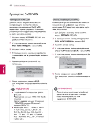 66 
ENG 
РАЗВЛЕЧЕНИЯ 
Русский 
Руководство DivX® VOD 
Регистрация DivX® VOD 
Для того, чтобы получить возможность 
воспроизводить приобретенное или 
арендованное содержание DivX® VOD, 
необходимо зарегистрировать 10-значный 
регистрационный код DivX вашего устройства 
на сайте www.divx.com/vod. 
1 Нажмите кнопку SETTINGS (МЕНЮ) для 
доступа к главному меню. 
2 С помощью кнопок навигации перейдите к 
МОИ МУЛЬТИМЕДИА и нажмите OK. 
3 Нажмите синюю кнопку. 
4 С помощью кнопок навигации перейдите к 
элементу Код регистрации DivX и нажмите 
OK. 
5 Просмотрите регистрационный код 
телевизора. 
￼ Необходимо зарегистрировать устройство для 
воспроизведения видео, защищенных с помощью DivX. 
Код регистрации: ********** 
Зарегистрируйтесь по адресу: http://vod.divx.com 
Закрыть 
6 После завершения нажмите EXIT. 
Для возврата в предыдущее меню нажмите 
. 
yyПоддерживаются следующие файлы 
фильмов 
Разрешение: меньше 1920x1080 (ШхВ) 
пикселов 
Частота кадров: меньше 30 кадров/с 
(1920x1080), меньше 60 кадров/с 
(меньше 1280x720) 
yyВидеокодек: MPEG 1, MPEG 2, MPEG 
4, H.264/AVC, DivX 3.11, DivX 4.12, 
DivX 5.x, DivX 6, Xvid 1.00, Xvid 1.01, 
Xvid 1.02, Xvid 1.03, Xvid 1.10-beta1, 
Xvid 1.10-beta2, JPEG, VC1, Sorenson 
H.263/H.264. 
yyПосле отмены регистрации устройство 
придется зарегистрировать повторно, 
чтобы просматривать на нем 
содержание DivX® VOD. 
ПРИМЕЧАНИЕ ПРИМЕЧАНИЕ 
Отмена регистрации DivX® VOD 
Отмена регистрации выполняется с помощью 
восьмизначного цифрового кода отмены 
регистрации DivX вашего устройства на сайте 
www.divx.com/vod. 
1 Для доступа к главному меню нажмите 
кнопку SETTINGS (МЕНЮ). 
2 С помощью кнопок навигации перейдите к 
МОИ МУЛЬТИМЕДИА и нажмите OK. 
3 Нажмите синюю кнопку. 
4 С помощью кнопок навигации перейдите к 
элементу Отключение DivX и нажмите OK. 
5 С помощью кнопок навигации выберите Да 
для подтверждения. 
￼ 
Код отмены регистрации: 
******** 
Отмена регистрации на http://vod.divx.com 
Закончить регистрацию? 
Да Heт 
6 После завершения нажмите EXIT. 
Для возврата в предыдущее меню нажмите 
. 
 