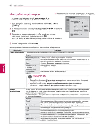 68 
ENG 
НАСТРОЙКА 
Русский 
КАРТИНКА Двиг OK 
● Экономия энергии : Интеллектуальный сенсор 
● Режим изображения : 
● Контрастность 100 
● Яркость 50 
● Четкость 65 
● Цвет 60 
● Оттенки 0 
● Цветовая температура 0 
● Дополнительные настройки 
● Сброс изображения 
● Мастер изображения II 
● Формат изображения : 16:9 
● Экран 
R G 
W C 
yyРисунок может отличаться для разных моделей. 
Ниже приведено описание доступных параметров изображения. 
Настройка Описание 
Энергосбережение Снижение энергопотребления с помощью настройки яркости экрана. 
Опции 
Интеллектуальный 
сенсор 
*Эта функция доступна не для всех моделей. 
Автоматическая настройка наиболее подходящего уровня яркости в 
соответствии с окружающими условиями. 
Выкл. Функция Экономия энергии отключена. 
Минимальный/ 
Средний/ 
Максимальный 
Выбор уровня яркости. 
Отключение 
экрана 
Отключение экрана через 3 секунды. 
Режим 
изображения 
Выбор одного из настроенных изображений или настройка параметров в каждом режиме 
для оптимального качества изображения. Также для каждого режима можно настроить 
дополнительные параметры. 
Список доступных предустановленных режимов изображения различается в зависимости 
от модели телевизора. 
Режим 
Яркий Настройка видеоизображения для торговых помещений с помощью 
повышения уровня контрастности, яркости, цвета и резкости. 
Стандартный Настройка изображения для работы в стандартных условиях. 
Оптимизирует потребление электроэнергии. 
Кино Оптимизация видеоизображения для создания 
кинематографического эффекта, словно вы находитесь в кинотеатре. 
Игры Оптимизация видеоизображения для отображения динамичных игр, 
например, компьютерных или игр других видов. 
Эксперт1,2 Настройка детализации видеоизображения для специалистов и 
рядовых пользователей. 
yyПри выборе функции «Отключение экрана» экран выключается через 3 секунды 
и переходит в режим «Отключение экрана». 
yyПри выборе настройки Энергосбережение-Интеллектуальный сенсор 
настройки Резкость, Цвет и Цветовая температура недоступны. 
ПРИМЕЧАНИЕ 
Настройка параметров 
Параметры меню ИЗОБРАЖЕНИЯ 
1 Для доступа к главному меню нажмите кнопку SETTINGS 
(МЕНЮ). 
2 С помощью кнопок навигации выберите КАРТИНКА и нажмите 
OK. 
3 Нажимайте кнопки навигации, чтобы перейти к нужной 
настройке или опции, и нажмите кнопку OK. 
- Чтобы вернуться на предыдущий уровень, нажмите кнопку 
. 
4 После завершения нажмите EXIT. 
 