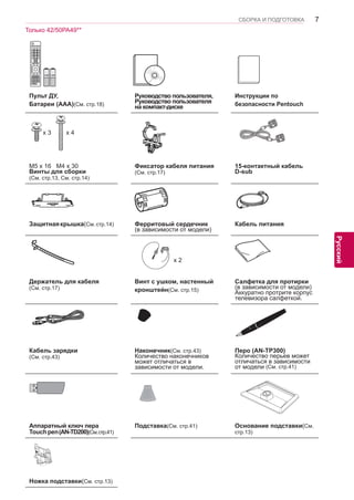 7 
ENG 
СБОРКА И ПОДГОТОВКА 
Русский 
Пульт ДУ, 
Батареи (AAA)(См. стр.18) 
Руководство пользователя, 
Руководство пользователя 
на компакт-диске 
Инструкции по 
безопасности Pentouch 
x 3 x 4 
M5 x 16 M4 x 30 
Винты для сборки 
(См. стр.13, См. стр.14) 
Фиксатор кабеля питания 
(См. стр.17) 
15-контактный кабель 
D-sub 
Защитная крышка(См. стр.14) Ферритовый сердечник 
(в зависимости от модели) 
Кабель питания 
x 2 
Держатель для кабеля 
(См. стр.17) 
Винт с ушком, настенный 
кронштейн(См. стр.15) 
Салфетка для протирки 
(в зависимости от модели) 
Аккуратно протрите корпус 
телевизора салфеткой. 
Home 
Кабель зарядки 
(См. стр.43) 
Наконечник(См. стр.43) 
Количество наконечников 
может отличаться в 
зависимости от модели. 
Перо (AN-TP300) 
Количество перьев может 
отличаться в зависимости 
от модели (См. стр.41) 
Аппаратный ключ пера 
Touch pen (AN-TD200)(См. стр.41) 
Подставка(См. стр.41) Основание подставки(См. 
стр.13) 
Ножка подставки(См. стр.13) 
Только 42/50PA49** 
 
