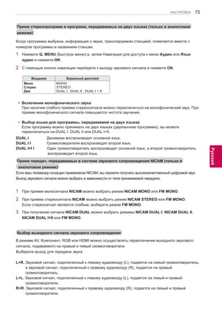 75 
ENG 
НАСТРОЙКА 
Русский 
Прием стереопрограмм и программ, передаваемых на двух языках (только в аналоговом 
режиме) 
Когда программа выбрана, информация о звуке, транслируемом станцией, появляется вместе с 
номером программы и названием станции. 
1 Нажмите Q. MENU (Быстрое меню) а, затем Навигация для доступа к меню Аудио или Язык 
аудио и нажмите OK. 
2 С помощью кнопок навигации перейдите к выходу звукового сигнала и нажмите OK. 
Beщaние Экранный дисплей 
Моно 
Стерео 
Два 
МОНО 
STEREO 
DUAL I , DUAL II , DUAL I + II 
Прием передач, передаваемых в системе звукового сопровождения NICAM (только в 
аналоговом режиме) 
Выбор выходного сигнала звукового сопровождения 
Если ваш телевизор оснащен приемником NICAM, вы cможете получать высококачественный цифровой звук. 
Выход звукового сигнала можно выбрать в зависимости от типа принимаемой передачи. 
1 При приеме моносигнала NICAM можно выбрать режим NICAM MONO или FM MONO. 
2 При приеме стереосигнала NICAM можно выбрать режим NICAM STEREO или FM MONO. 
Если стереосигнал является слабым, выберите режим FM MONO. 
3 При получении сигнала NICAM DUAL можно выбрать режимы NICAM DUAL I, NICAM DUAL II, 
NICAM DUAL I+II или FM MONO. 
В режиме AV, Компонент, RGB или HDMI можно осуществлять переключение выходного звукового 
сигнала, подаваемого на правый и левый громкоговорители. 
Выберите выход для передачи звука 
L+R. Звуковой сигнал, подключенный к левому аудиовходу (L), подается на левый громкоговоритель, 
а звуковой сигнал, подключенный к правому аудиовходу (R), подается на правый 
громкоговоритель. 
L+L. Звуковой сигнал, подключенный к левому аудиовходу (L), подается на левый и правый 
громкоговорители. 
R+R. Звуковой сигнал, подключенный к правому аудиовходу (R), подается на левый и правый 
громкоговорители. 
yyВключение монофонического звука 
При наличии слабого приема стереосигнала можно переключиться на монофонический звук. При 
приеме монофонического сигнала повышается чистота звучания. 
yyВыбор языка для программы, передаваемой на двух языках 
Если программу можно принимать на двух языках (двуязычная программа), вы можете 
переключиться на DUAL I, DUAL II или DUAL I+II. 
DUAL I Динамики воспроизводят основной язык. 
DUAL I I Громкоговорители воспроизводят второй язык. 
DUAL I+I I Один громкоговоритель воспроизводит основной язык, а второй громкоговоритель 
воспроизводит второй язык. 
 