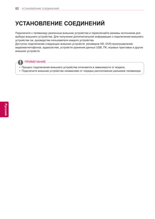 82 
ENG 
УСТАНОВЛЕНИЕ СОЕДИНЕНИЙ 
Русский 
УСТАНОВЛЕНИЕ СОЕДИНЕНИЙ 
Подключите к телевизору различные внешние устройства и переключайте режимы источников для 
выбора внешнего устройства. Для получения дополнительной информации о подключении внешнего 
устройства см. руководства пользователя каждого устройства. 
Доступно подключение следующих внешних устройств: ресиверов HD, DVD-проигрывателей, 
видеомагнитофонов, аудиосистем, устройств хранения данных USB, ПК, игровых приставок и других 
внешних устройств. 
yyПроцесс подключения внешнего устройства отличается в зависимости от модели. 
yyПодключите внешние устройства независимо от порядка расположения разъемов телевизора. 
ПРИМЕЧАНИЕ 
 