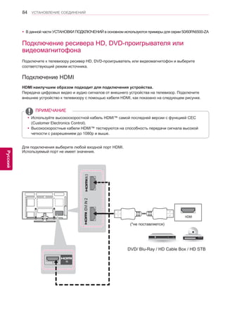 84 
ENG 
УСТАНОВЛЕНИЕ СОЕДИНЕНИЙ 
Русский 
yyВ данной части УСТАНОВКИ ПОДКЛЮЧЕНИЙ в основном используются примеры для серии 50/60PA6500-ZA 
Подключение ресивера HD, DVD-проигрывателя или 
видеомагнитофона 
Подключите к телевизору ресивер HD, DVD-проигрыватель или видеомагнитофон и выберите 
соответствующий режим источника. 
Подключение HDMI 
HDMI наилучшим образом подходит для подключения устройства. 
Передача цифровых видео и аудио сигналов от внешнего устройства на телевизор. Подключите 
внешнее устройство к телевизору с помощью кабеля HDMI, как показано на следующем рисунке. 
HDMI 
1 IN 
/DVI IN 2 IN 3 
(*не поставляется) 
DVD/ Blu-Ray / HD Cable Box / HD STB 
Для подключения выберите любой входной порт HDMI. 
Используемый порт не имеет значения. 
yyИспользуйте высокоскоростной кабель HDMI™ самой последней версии с функцией CEC 
(Customer Electronics Control). 
yyВысокоскоростные кабели HDMI™ тестируются на способность передачи сигнала высокой 
четкости с разрешением до 1080p и выше. 
ПРИМЕЧАНИЕ 
 