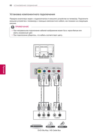 86 
ENG 
УСТАНОВЛЕНИЕ СОЕДИНЕНИЙ 
Русский 
Установка компонентного подключения 
Передача аналоговых видео- и аудиосигналов от внешнего устройства на телевизор. Подключите 
внешнее устройство к телевизору с помощью компонентного кабеля, как показано на следующем 
рисунке. 
(*не поставляется) 
(*не поставляется) 
DVD/ Blu-Ray / HD Cable Box 
ЗЕЛЁНЫЙ ЗЕЛЁНЫЙ 
СИНИЙ СИНИЙ 
КРАСНЫЙ КРАСНЫЙ 
КРАСНЫЙ КРАСНЫЙ 
БЕЛЫЙ БЕЛЫЙ 
yyПри неправильном подключении кабелей изображение может быть черно-белым или 
иметь искаженный цвет. 
yyПри подключении убедитесь, что кабель соответствует цвету. 
ПРИМЕЧАНИЕ 
 
