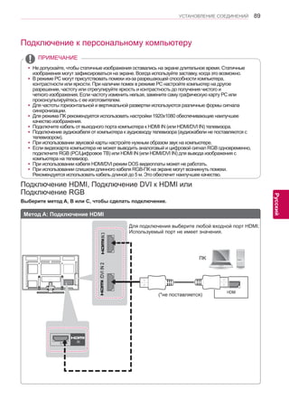 89 
ENG 
УСТАНОВЛЕНИЕ СОЕДИНЕНИЙ 
Русский 
Подключение к персональному компьютеру 
Подключение HDMI, Подключение DVI к HDMI или 
Подключение RGB 
Выберите метод A, B или C, чтобы сделать подключение. 
Метод A: Подключение HDMI 
(*не поставляется) 
Для подключения выберите любой входной порт HDMI. 
Используемый порт не имеет значения. 
yyНе допускайте, чтобы статичные изображения оставались на экране длительное время. Статичные 
изображения могут зафиксироваться на экране. Всегда используйте заставку, когда это возможно. 
yyВ режиме РС могут присутствовать помехи из-за разрешающей способности компьютера, 
контрастности или яркости. При наличии помех в режиме РС настройте компьютер на другое 
разрешение, частоту или отрегулируйте яркость и контрастность до получения чистого и 
четкого изображения. Если частоту изменить нельзя, замените саму графическую карту РС или 
проконсультируйтесь с ее изготовителем. 
yyДля частоты горизонтальной и вертикальной развертки используются различные формы сигнала 
синхронизации. 
yyДля режима ПК рекомендуется использовать настройки 1920x1080 обеспечивающие наилучшее 
качество изображения. 
yyПодключите кабель от выходного порта компьютера к HDMI IN (или HDMI/DVI IN) телевизора. 
yyПодключение аудиокабеля от компьютера к аудиовходу телевизора (аудиокабели не поставляются с 
телевизором). 
yyПри использовании звуковой карты настройте нужным образом звук на компьютере. 
yyЕсли видеокарта компьютера не может выводить аналоговый и цифровой сигнал RGB одновременно, 
подключите RGB (PC/Цифровое ТВ) или HDMI IN (или HDMI/DVI IN) для вывода изображения с 
компьютера на телевизор. 
yyПри использовании кабеля HDMI/DVI режим DOS видеоплаты может не работать. 
yyПри использовании слишком длинного кабеля RGB-ПК на экране могут возникнуть помехи. 
Рекомендуется использовать кабель длиной до 5 м. Это обеспечит наилучшее качество. 
ПРИМЕЧАНИЕ 
ПK 
 