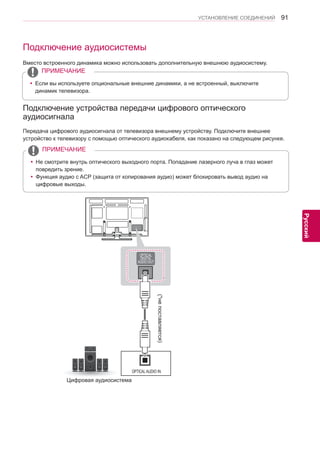 91 
ENG 
УСТАНОВЛЕНИЕ СОЕДИНЕНИЙ 
Русский 
Подключение аудиосистемы 
Вместо встроенного динамика можно использовать дополнительную внешнюю аудиосистему. 
Подключение устройства передачи цифрового оптического 
аудиосигнала 
Передача цифрового аудиосигнала от телевизора внешнему устройству. Подключите внешнее 
устройство к телевизору с помощью оптического аудиокабеля, как показано на следующем рисунке. 
OPTICAL AUDIO IN 
(*не поставляется) 
Цифровая аудиосистема 
yyЕсли вы используете опциональные внешние динамики, а не встроенный, выключите 
динамик телевизора. 
ПРИМЕЧАНИЕ 
yy Не смотрите внутрь оптического выходного порта. Попадание лазерного луча в глаз может 
повредить зрение. 
yyФункция аудио с ACP (защита от копирования аудио) может блокировать вывод аудио на 
цифровые выходы. 
ПРИМЕЧАНИЕ 
 