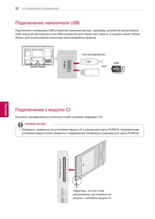 92 
ENG 
УСТАНОВЛЕНИЕ СОЕДИНЕНИЙ 
Русский 
Подключение накопителя USB 
Подключите к телевизору USB-устройство хранения данных, например, устройство флэш-памяти 
USB, внешний жесткий диск или USB-устройство для чтения карт памяти, и откройте меню «Smart 
Share» для использования различных мультимедийных файлов. 
USB IN 
USB 
(*не поставляется) 
Подключение к модулю CI 
Просмотр зашифрованных (платных) служб в режиме цифрового ТВ. 
Убедитесь, что эта точка 
расположена, как показано на 
рисунке, и вставьте модуль CI. 
yyПроверьте, правильно ли установлен модуль CI в разъем для карты PCMCIA. Неправильная 
установка модуля может привести к повреждению телевизора и разъема для карты PCMCIA. 
ПРИМЕЧАНИЕ 
или 
 