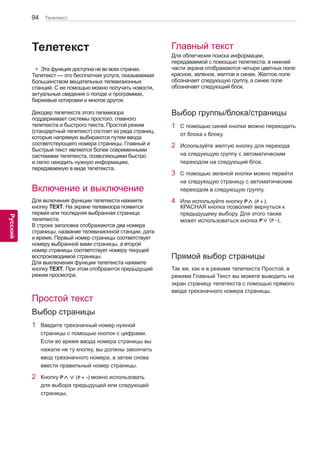 94 
ENG 
Телетекст 
Русский 
Телетекст 
yyЭта функция доступна не во всех странах. 
Телетекст — это бесплатная услуга, оказываемая 
большинством вещательных телевизионных 
станций. С ее помощью можно получать новости, 
актуальные сведения о погоде и программах, 
биржевые котировки и многое другое. 
Декодер телетекста этого телевизора 
поддерживает системы простого, главного 
телетекста и быстрого текста. Простой режим 
(стандартный телетекст) состоит из ряда страниц, 
которые напрямую выбираются путем ввода 
соответствующего номера страницы. Главный и 
быстрый текст являются более современными 
системами телетекста, позволяющими быстро 
и легко находить нужную информацию, 
передаваемую в виде телетекста. 
Включение и выключение 
Простой текст 
Главный текст 
Для включения функции телетекста нажмите 
кнопку TEXT. На экране телевизора появится 
первая или последняя выбранная страница 
телетекста. 
В строке заголовка отобрaжaются два номера 
страницы, название телевизионной станции, дата 
и время. Первый номер страницы соответствует 
номеру выбранной вами страницы, а второй 
номер страницы соответствует номеру текущей 
воспроизводимой страницы. 
Для выключения функции телетекста нажмите 
кнопку TEXT. При этом отобразится предыдущий 
режим просмотра. 
Для облегчения поиска информации, 
передаваемой с помощью телетекста, в нижней 
части экрана отобрaжaются четыре цветных поля: 
красное, зеленое, желтое и синее. Желтое поле 
обозначает следующую группу, а синее поле 
обозначает следующий блок. 
1 Введите трехзначный номер нужной 
страницы с помощью кнопок с цифрами. 
Если во время ввода номера страницы вы 
нажали не ту кнопку, вы должны закончить 
ввод трехзначного номера, а затем снова 
ввести правильный номер страницы. 
2 Кнопку P∧∨ (P + -) можно использовать 
для выбора предыдущей или следующей 
страницы. 
1 C помощью синей кнопки можно переходить 
от блока к блоку. 
2 Используйте желтую кнопку для перехода 
на следующую группу с автоматическим 
переходом на следующий блок. 
3 C помощью зеленой кнопки можно перейти 
на следующую страницу с автоматическим 
переходом в следующую группу. 
4 Или используйте кнопку P∧ (P + ). 
КРАСНАЯ кнопка позволяет вернуться к 
предыдущему выбору. Для этого также 
может использоваться кнопка P∨ (P -). 
Так же, как и в режиме телетекста Простой, в 
режиме Главный Текст вы можете выводить на 
экран страницу телетекста с помощью прямого 
ввода трехзначного номера страницы. 
Выбор страницы 
Выбор группы/блока/страницы 
Прямой выбор страницы 
 