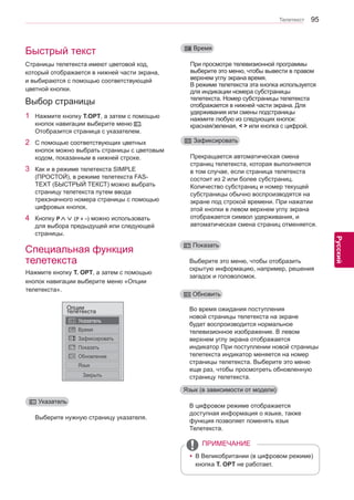 95 
ENG 
Телетекст 
Русский 
Быстрый тeкст 
Специальная функция 
телетекста 
Выберите нужную страницу указателя. 
При просмотре телевизионной программы 
выберите это меню, чтобы вывести в правом 
верхнем углу экрана время. 
В режиме телетекста эта кнопка используется 
для индикации номера субстраницы 
телетекста. Номер субстраницы телетекста 
отображается в нижней части экрана. Для 
удерживания или смены подстраницы 
нажмите любую из следующих кнопок: 
красная/зеленая, < > или кнопка с цифрой. 
Прекращается автоматическая смена 
страниц телетекста, которая выполняется 
в том случае, если страница телетекста 
состоит из 2 или более субстраниц. 
Количество субстраниц и номер текущей 
субстраницы обычно воспроизводятся на 
экране под строкой времени. При нажатии 
этой кнопки в левом верхнем углу экрана 
отображается символ удерживания, и 
автоматическая смена страниц отменяется. 
Во время ожидания поступления 
новой страницы телетекста на экране 
будет воспроизводится нормальное 
телевизионное изображение. В левом 
верхнем углу экрана отображается 
индикатор При поступлении новой страницы 
телетекста индикатор меняется на номер 
страницы телетекста. Выберите это меню 
еще раз, чтобы просмотреть обновленную 
страницу телетекста. 
Выберите это меню, чтобы отобразить 
скрытую информацию, например, решения 
загадок и головоломок. 
Страницы телетекста имеют цветовой код, 
который отображается в нижней части экрана, 
и выбираются с помощью соответствующей 
цветной кнопки. 
1 Нажмите кнопку T.OPT, а затем с помощью 
кнопок навигации выберите меню . 
Отобразится страница с указателем. 
2 С помощью соответствующих цветных 
кнопок можно выбрать страницы с цветовым 
кодом, показанным в нижней строке. 
3 Как и в режиме телетекста SIMPLE 
(ПРОСТОЙ), в режиме телетекста FAS-TEXT 
(БЫСТРЫЙ ТЕКСТ) можно выбрать 
страницу телетекста путем ввода 
трехзначного номера страницы с помощью 
цифровых кнопок. 
4 Кнопку P∧∨ (P + -) можно использовать 
для выбора предыдущей или следующей 
страницы. 
Выбор страницы 
ꔻ Указатель 
ꔾ Время 
ꕀ Зафиксировать 
ꔼ Обновить 
ꔽ Показать 
тОеплцеитие кста 
Указатель 
Время 
Зафиксировать 
Показать 
Обновление 
Язык 
Закрыть 
Hажмите кнопку T. OPT, а затем с помощью 
кнопок навигации выберите меню «Опции 
телетекста». 
yyВ Великобритании (в цифровом режиме) 
кнопка T. OPT не работает. 
ПРИМЕЧАНИЕ 
В цифровом режиме отображается 
доступная информация о языке, также 
функция позволяет поменять язык 
Телетекста. 
Язык (в зависимости от модели) 
 