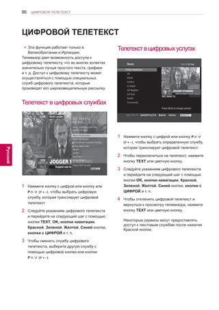 96 
ENG 
ЦИФРОВОЙ ТЕЛЕТЕКСТ 
Русский 
ЦИФРОВОЙ ТЕЛЕТЕКСТ 
yyЭта функция работает только в 
Великобритании и Ирландии. 
Телевизор дает возможность доступа к 
цифровому телетексту, что во многих аспектах 
значительно лучше простого текста, графики 
и т. д. Доступ к цифровому телетексту может 
осуществляться с помощью специальных 
служб цифрового телетекста, которые 
производят его широковещательную рассылку. 
Телетекст в цифровых службах 
Телетекст в цифровых услугах 
1 Нажмите кнопку с цифрой или кнопку или 
P∧∨ (P + -), чтобы выбрать цифровую 
службу, которая транслирует цифровой 
телетекст. 
2 Следуйте указаниям цифрового телетекста 
и перейдите на следующий шаг с помощью 
кнопки TEXT, OK, кнопки навигации, 
Красной, Зеленой, Желтой, Синей кнопки, 
кнопки с ЦИФРОЙ и т. п. 
3 Чтобы сменить службу цифрового 
телетекста, выберите другую службу с 
помощью цифровой кнопки или кнопки 
P∧∨ (P + -). 
1 Нажмите кнопку с цифрой или кнопку P∧∨ 
(P + -), чтобы выбрать определенную службу, 
которая транслирует цифровой телетекст. 
2 Чтобы переключиться на телетекст, нажмите 
кнопку TEXT или цветную кнопку. 
3 Следуйте указаниям цифрового телетекста 
и перейдите на следующий шаг с помощью 
кнопки OK, кнопки навигации, Красной, 
Зеленой, Желтой, Синей кнопки, кнопки с 
ЦИФРОЙ и т. п. 
4 Чтобы отключить цифровой телетекст и 
вернуться к просмотру телевизора, нажмите 
кнопку TEXT или цветную кнопку. 
Некоторые сервисы могут предоставлять 
доступ к текстовым службам после нажатия 
Красной кнопки. 
 