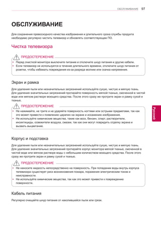 97 
ENG 
ОБСЛУЖИВАНИЕ 
Русский 
ОБСЛУЖИВАНИЕ 
Для сохранения превосходного качества изображения и длительного срока службы продукта 
необходимо регулярно чистить телевизор и обновлять соответствующее ПО. 
Чистка телевизора 
y yПеред очисткой монитора выключите питание и отключите шнур питания и другие кабели. 
y yЕсли телевизор не используется в течение длительного времени, отключите шнур питания от 
розетки, чтобы избежать повреждения из-за разряда молнии или скачка напряжения. 
ПРЕДОСТЕРЕЖЕНИЕ 
Экран и рамка 
Для удаления пыли или незначительных загрязнений используйте сухую, чистую и мягкую ткань. 
Для удаления значительных загрязнений протирайте поверхность мягкой тканью, смоченной в чистой 
воде или мягком растворе моющего средства. После этого сразу же протрите экран и рамку сухой и 
тканью. 
y yНе нажимайте, не трите и не ударяйте поверхность ногтями или острыми предметами, так как 
это может привести к появлению царапин на экране и искажению изображения. 
y yНе используйте химические вещества, такие как воск, бензин, спирт, растворители, 
инсектициды, освежители воздуха, смазки, так как они могут повредить отделку экрана и 
вызвать выцветание. 
ПРЕДОСТЕРЕЖЕНИЕ 
Корпус и подставка 
Для удаления пыли или незначительных загрязнений используйте сухую, чистую и мягкую ткань. 
Для удаления значительных загрязнений протирайте корпус монитора мягкой тканью, смоченной в 
чистой воде или мягком растворе воды с небольшим количеством моющего средства. После этого 
сразу же протрите экран и рамку сухой и тканью. 
y yНе наносите жидкость непосредственно на поверхность. При попадании воды внутрь корпуса 
телевизора существует риск возникновения пожара, поражения электрическим током и 
неисправности. 
y yНе используйте химические вещества, так как это может привести к повреждению 
поверхности. 
ПРЕДОСТЕРЕЖЕНИЕ 
Кабель питания 
Регулярно очищайте шнур питания от накопившейся пыли или грязи.  